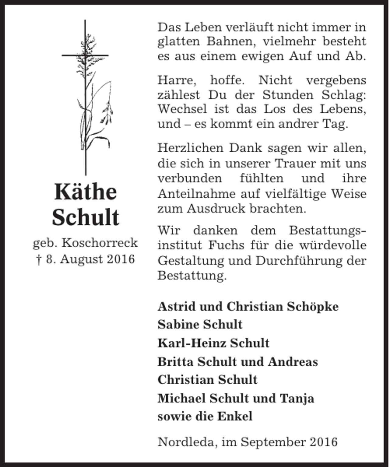 <p>Das Leben verläuft nicht immer in<br />glatten Bahnen, vielmehr besteht<br />es aus einem ewigen Auf und Ab.<br />Harre, hoffe. Nicht vergebens<br />zählest Du der Stunden Schlag:<br />Wechsel ist das Los des Lebens,<br />und – es kommt ein andrer Tag.</p><p>Käthe<br />Schult<br />geb. Koschorreck<br />† 8. August 2016</p><p>Herzlichen Dank sagen wir allen,<br />die sich in unserer Trauer mit uns<br />verbunden fühlten und ihre<br />Anteilnahme auf vielfältige Weise<br />zum Ausdruck brachten.<br />Wir danken dem Bestattungsinstitut Fuchs für die würdevolle<br />Gestaltung und Durchführung der<br />Bestattung.<br />Astrid und Christian Schöpke<br />Sabine Schult<br />Karl-Heinz Schult<br />Britta Schult und Andreas<br />Christian Schult<br />Michael Schult und Tanja<br />sowie die Enkel<br />Nordleda, im September 2016</p>