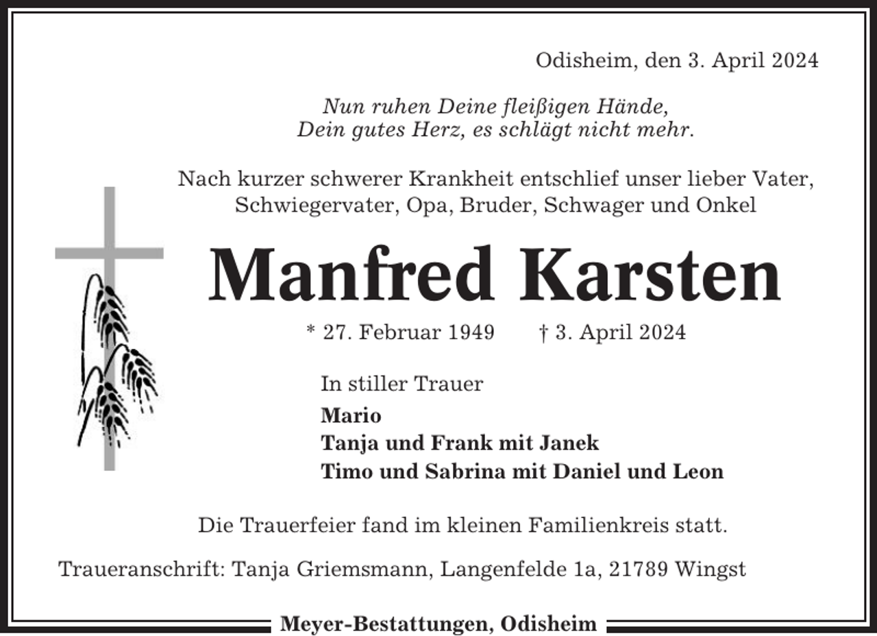 <p>Odisheim, den 3. April 2024<br />Nun ruhen Deine fleißigen Hände,<br />Dein gutes Herz, es schlägt nicht mehr.<br />Nach kurzer schwerer Krankheit entschlief unser lieber Vater,<br />Schwiegervater, Opa, Bruder, Schwager und Onkel</p><p>Manfred Karsten<br />* 27. Februar 1949</p><p>† 3. April 2024</p><p>In stiller Trauer<br />Mario<br />Tanja und Frank mit Janek<br />Timo und Sabrina mit Daniel und Leon<br />Die Trauerfeier fand im kleinen Familienkreis statt.<br />Traueranschrift: Tanja Griemsmann, Langenfelde 1a, 21789 Wingst<br />Meyer-Bestattungen, Odisheim</p>