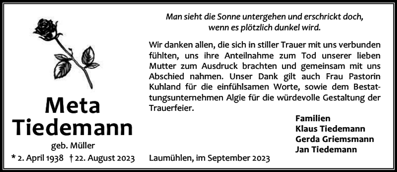 <p>Man sieht die Sonne untergehen und erschrickt doch,<br />wenn es plötzlich dunkel wird.</p><p>Meta<br />Tiedemann</p><p>geb. Müller<br />* 2. April 1938 † 22. August 2023</p><p>Wir danken allen, die sich in stiller Trauer mit uns verbunden<br />fühlten, uns ihre Anteilnahme zum Tod unserer lieben<br />Mutter zum Ausdruck brachten und gemeinsam mit uns<br />Abschied nahmen. Unser Dank gilt auch Frau Pastorin<br />Kuhland für die einfühlsamen Worte, sowie dem Bestat‐<br />tungsunternehmen Algie für die würdevolle Gestaltung der<br />Trauerfeier.<br />Familien<br />Klaus Tiedemann<br />Gerda Griemsmann<br />Jan Tiedemann<br />Laumühlen, im September 2023</p>