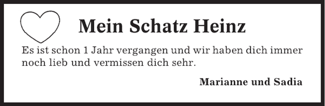 <p>Mein Schatz Heinz<br />Es ist schon 1 Jahr vergangen und wir haben dich immer<br />noch lieb und vermissen dich sehr.<br />Marianne und Sadia</p>