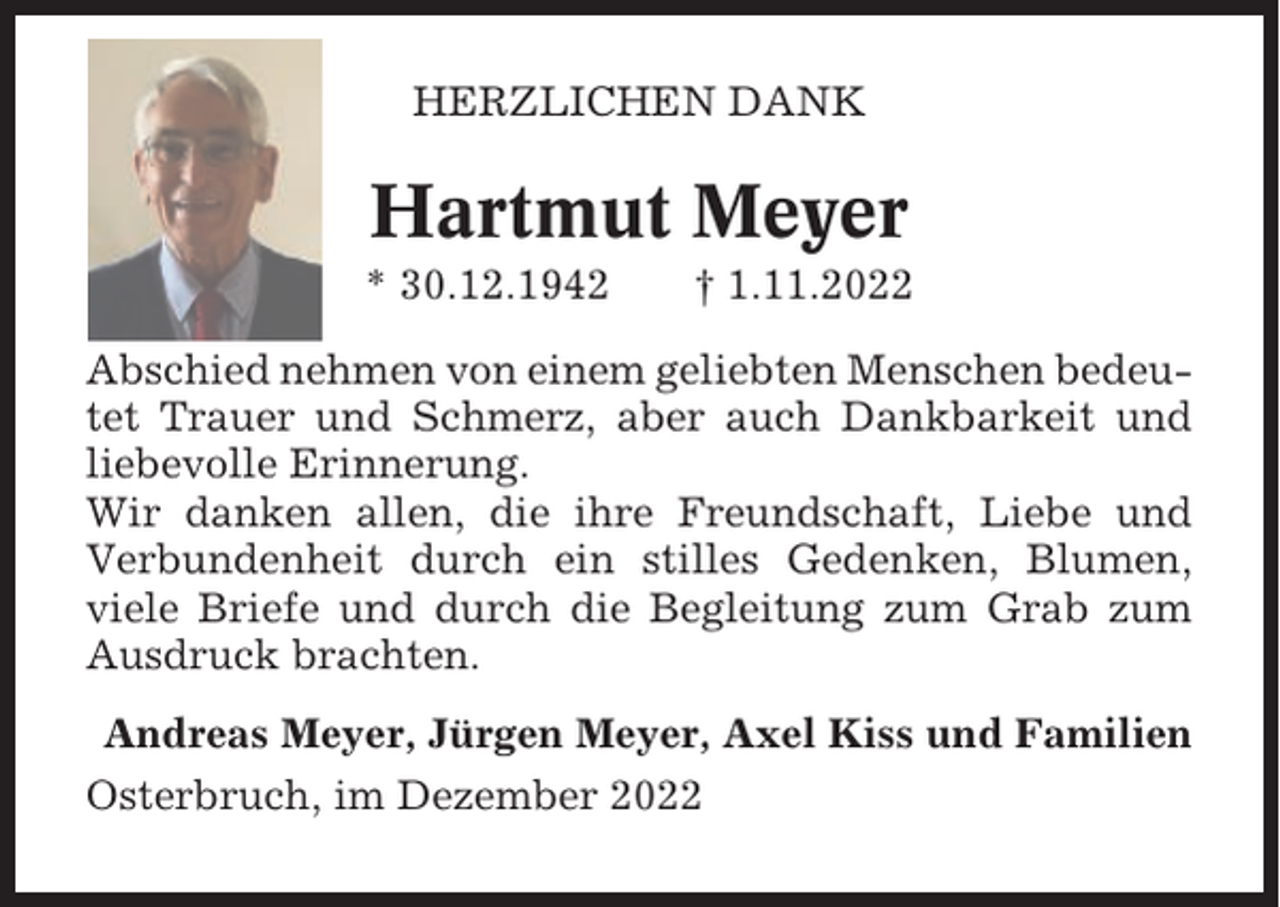 <p>HERZLICHEN DANK</p><p>Hartmut Meyer<br />* 30.12.1942</p><p>† 1.11.2022</p><p>Abschied nehmen von einem geliebten Menschen bedeutet Trauer und Schmerz, aber auch Dankbarkeit und<br />liebevolle Erinnerung.<br />Wir danken allen, die ihre Freundschaft, Liebe und<br />Verbundenheit durch ein stilles Gedenken, Blumen,<br />viele Briefe und durch die Begleitung zum Grab zum<br />Ausdruck brachten.<br />Andreas Meyer, Jürgen Meyer, Axel Kiss und Familien<br />Osterbruch, im Dezember 2022</p>