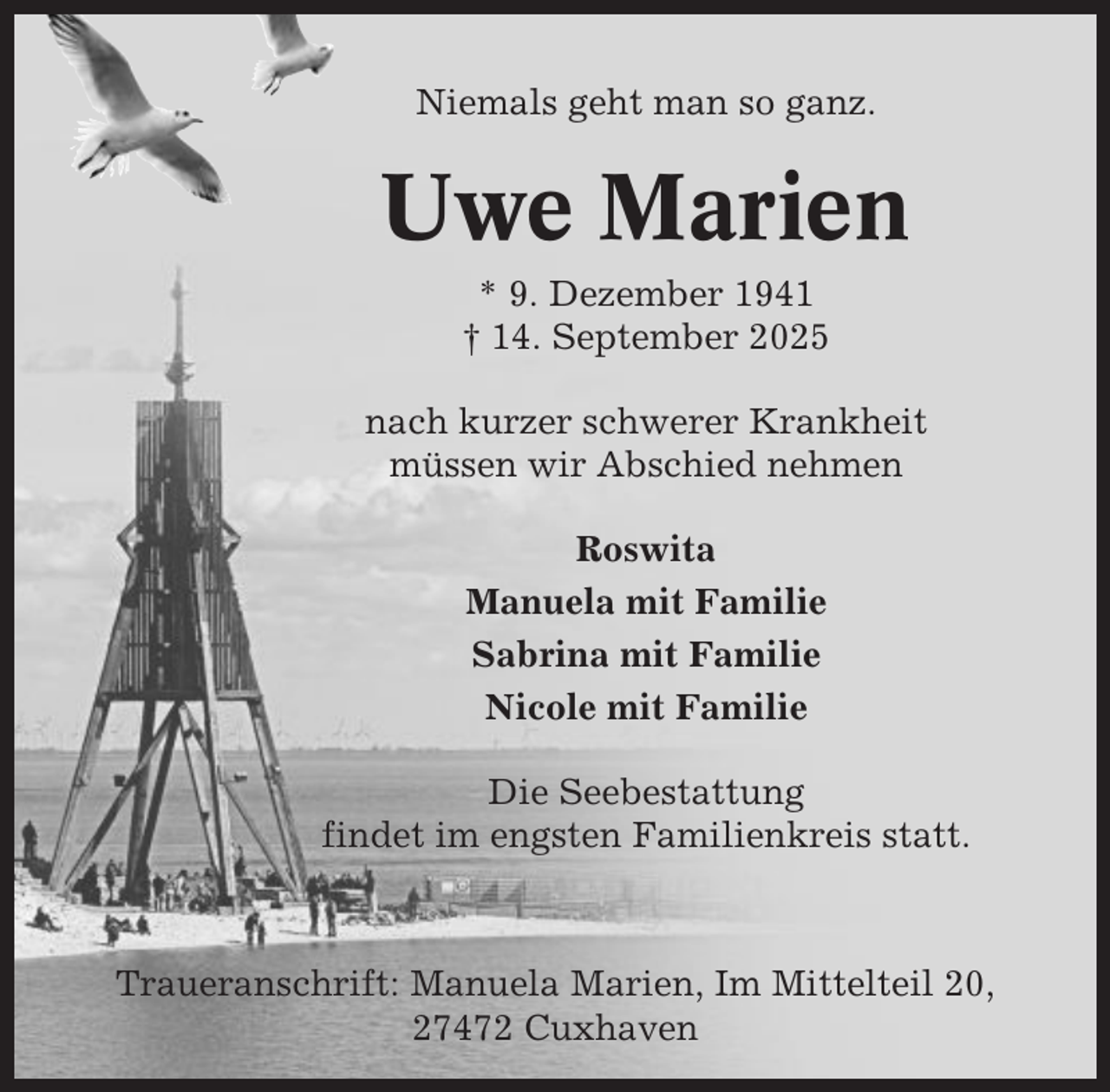 <p>Niemals geht man so ganz.</p><p>Uwe Marien<br />* 9. Dezember 1941<br />† 14. September 2025<br />nach kurzer schwerer Krankheit<br />müssen wir Abschied nehmen<br />Roswita<br />Manuela mit Familie<br />Sabrina mit Familie<br />Nicole mit Familie<br />Die Seebestattung<br />findet im engsten Familienkreis statt.</p><p>Traueranschrift: Manuela Marien, Im Mittelteil 20,<br />27472 Cuxhaven</p>
