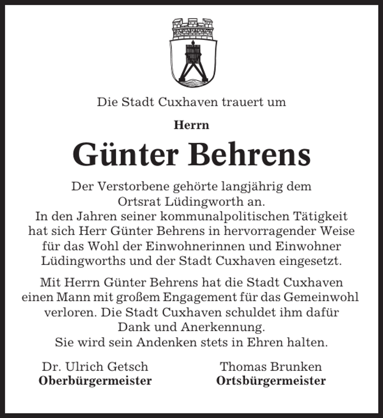 <p>Die Stadt Cuxhaven trauert um<br />Herrn</p><p>Günter Behrens<br />Der Verstorbene gehörte langjährig dem<br />Ortsrat Lüdingworth an.<br />In den Jahren seiner kommunalpolitischen Tätigkeit<br />hat sich Herr Günter Behrens in hervorragender Weise<br />für das Wohl der Einwohnerinnen und Einwohner<br />Lüdingworths und der Stadt Cuxhaven eingesetzt.<br />Mit Herrn Günter Behrens hat die Stadt Cuxhaven<br />einen Mann mit großem Engagement für das Gemeinwohl<br />verloren. Die Stadt Cuxhaven schuldet ihm dafür<br />Dank und Anerkennung.<br />Sie wird sein Andenken stets in Ehren halten.<br />Dr. Ulrich Getsch<br />Oberbürgermeister</p><p>Thomas Brunken<br />Ortsbürgermeister</p>