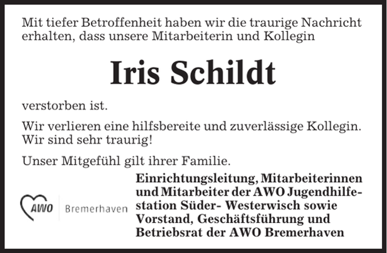<p>Mit tiefer Betroffenheit haben wir die traurige Nachricht<br />erhalten, dass unsere Mitarbeiterin und Kollegin</p><p>Iris Schildt<br />verstorben ist.<br />Wir verlieren eine hilfsbereite und zuverlässige Kollegin.<br />Wir sind sehr traurig!<br />Unser Mitgefühl gilt ihrer Familie.<br />Einrichtungsleitung, Mitarbeiterinnen<br />und Mitarbeiter der AWO Jugendhilfestation Süder- Westerwisch sowie<br />Vorstand, Geschäftsführung und<br />Betriebsrat der AWO Bremerhaven</p>