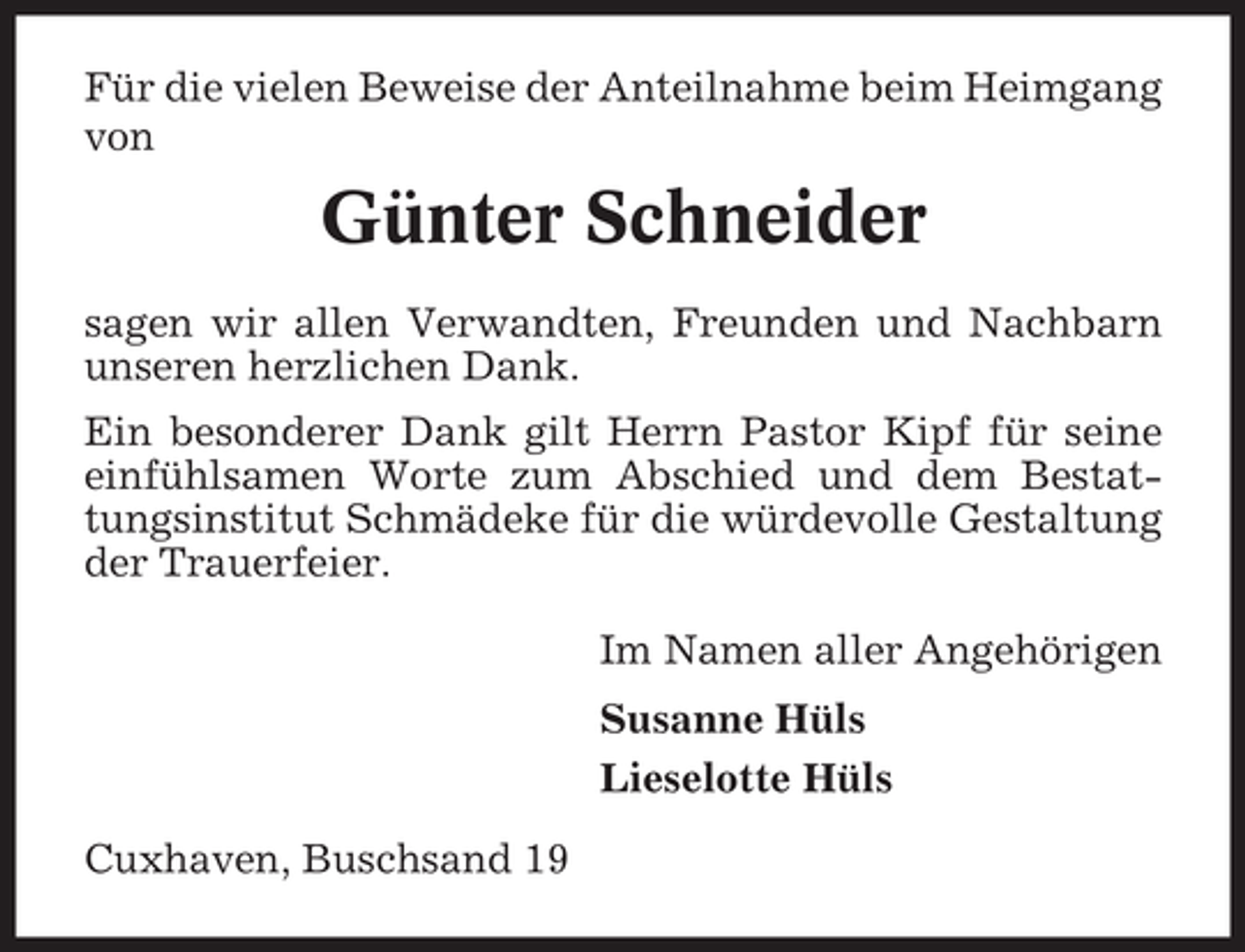 <p>Für die vielen Beweise der Anteilnahme beim Heimgang<br />von</p><p>Günter Schneider<br />sagen wir allen Verwandten, Freunden und Nachbarn<br />unseren herzlichen Dank.<br />Ein besonderer Dank gilt Herrn Pastor Kipf für seine<br />einfühlsamen Worte zum Abschied und dem Bestattungsinstitut Schmädeke für die würdevolle Gestaltung<br />der Trauerfeier.<br />Im Namen aller Angehörigen<br />Susanne Hüls<br />Lieselotte Hüls<br />Cuxhaven, Buschsand 19</p>