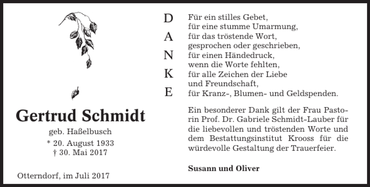<p>D<br />A<br />N<br />K<br />E</p><p>Gertrud Schmidt<br />geb. Haßelbusch<br />* 20. August 1933<br />† 30. Mai 2017<br />Otterndorf, im Juli 2017</p><p>Für ein stilles Gebet,<br />für eine stumme Umarmung,<br />für das tröstende Wort,<br />gesprochen oder geschrieben,<br />für einen Händedruck,<br />wenn die Worte fehlten,<br />für alle Zeichen der Liebe<br />und Freundschaft,<br />für Kranz-, Blumen- und Geldspenden.<br />Ein besonderer Dank gilt der Frau Pastorin Prof. Dr. Gabriele Schmidt-Lauber für<br />die liebevollen und tröstenden Worte und<br />dem Bestattungsinstitut Krooss für die<br />würdevolle Gestaltung der Trauerfeier.<br />Susann und Oliver</p>