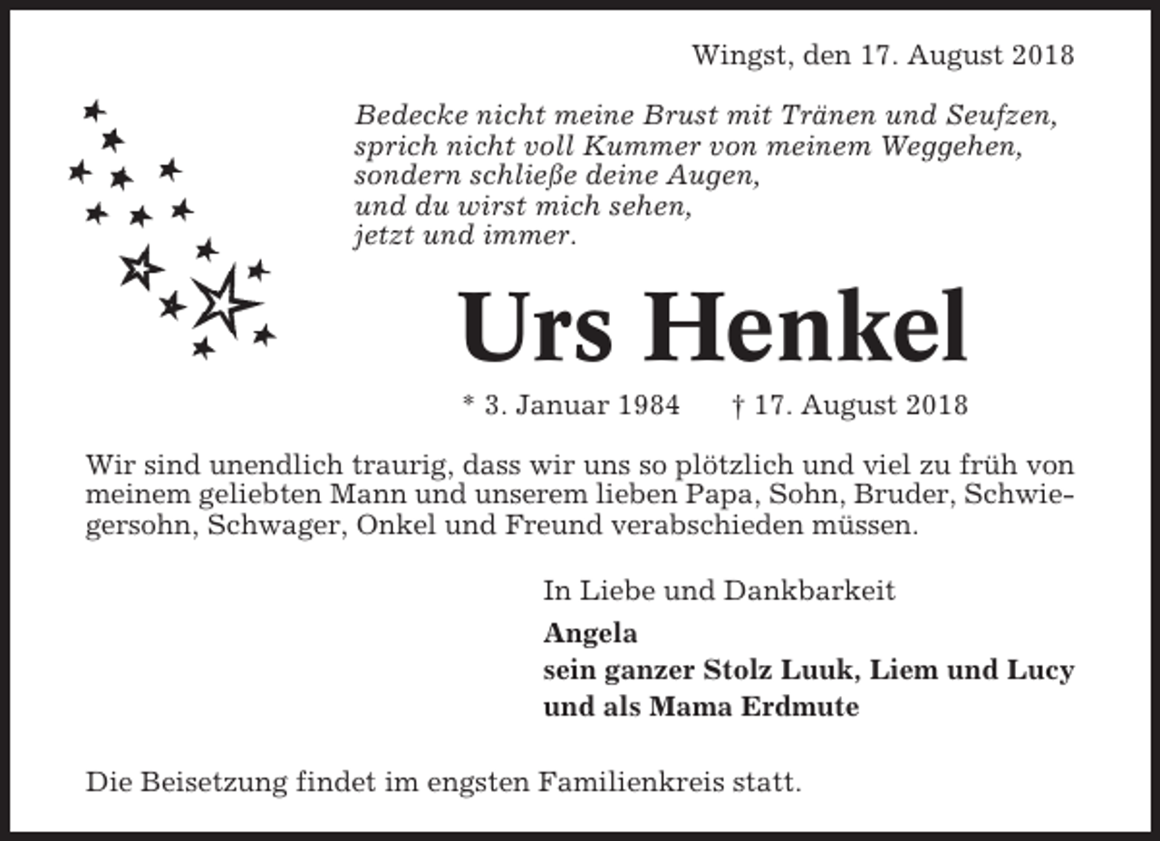 <p>Wingst, den 17. August 2018<br />Bedecke nicht meine Brust mit Tränen und Seufzen,<br />sprich nicht voll Kummer von meinem Weggehen,<br />sondern schließe deine Augen,<br />und du wirst mich sehen,<br />jetzt und immer.</p><p>Urs Henkel<br />* 3. Januar 1984</p><p>† 17. August 2018</p><p>Wir sind unendlich traurig, dass wir uns so plötzlich und viel zu früh von<br />meinem geliebten Mann und unserem lieben Papa, Sohn, Bruder, Schwiegersohn, Schwager, Onkel und Freund verabschieden müssen.<br />In Liebe und Dankbarkeit<br />Angela<br />sein ganzer Stolz Luuk, Liem und Lucy<br />und als Mama Erdmute<br />Die Beisetzung findet im engsten Familienkreis statt.</p>
