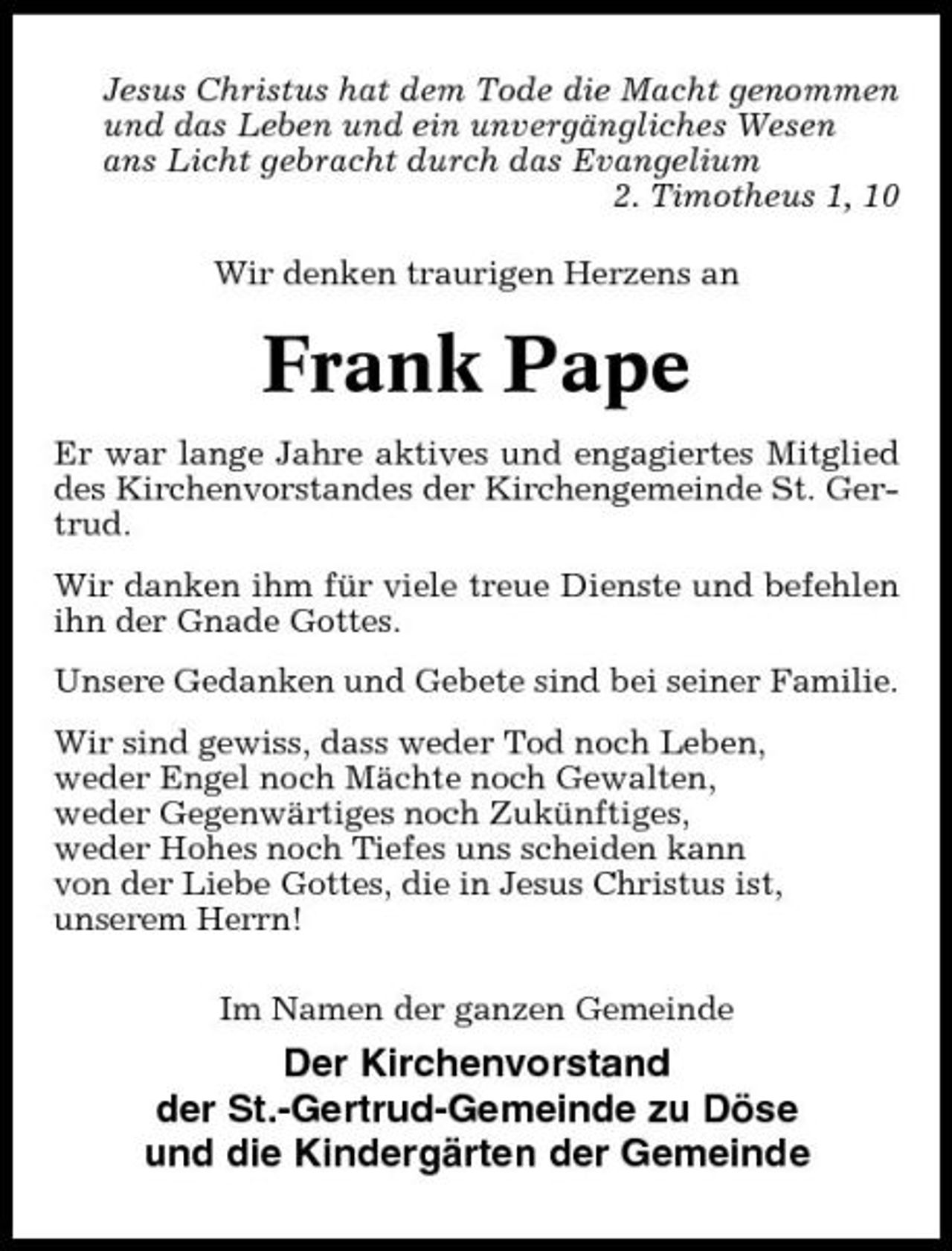 <p>Jesus Christus hat dem Tode die Macht genommen und das Leben und ein unvergängliches Wesen ans Licht gebracht durch das Evangelium 2. Timotheus 1, 10 Wir denken traurigen Herzens an</p><p>Frank Pape<br />Er war lange Jahre aktives und engagiertes Mitglied des Kirchenvorstandes der Kirchengemeinde St. Gertrud. Wir danken ihm für viele treue Dienste und befehlen ihn der Gnade Gottes. Unsere Gedanken und Gebete sind bei seiner Familie. Wir sind gewiss, dass weder Tod noch Leben, weder Engel noch Mächte noch Gewalten, weder Gegenwärtiges noch Zukünftiges, weder Hohes noch Tiefes uns scheiden kann von der Liebe Gottes, die in Jesus Christus ist, unserem Herrn! Im Namen der ganzen Gemeinde</p><p>Der Kirchenvorstand der St.-Gertrud-Gemeinde zu Döse und die Kindergärten der Gemeinde</p>