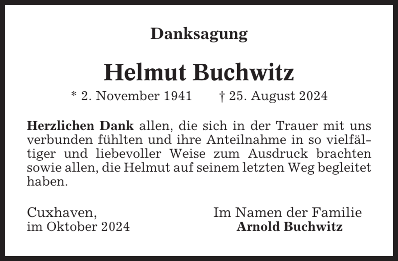 <p>Danksagung</p><p>Helmut Buchwitz<br />* 2. November 1941</p><p>† 25. August 2024</p><p>Herzlichen Dank allen, die sich in der Trauer mit uns<br />verbunden fühlten und ihre Anteilnahme in so vielfältiger und liebevoller Weise zum Ausdruck brachten<br />sowie allen, die Helmut auf seinem letzten Weg begleitet<br />haben.</p><p>Cuxhaven,<br />im Oktober 2024</p><p>Im Namen der Familie<br />Arnold Buchwitz</p>