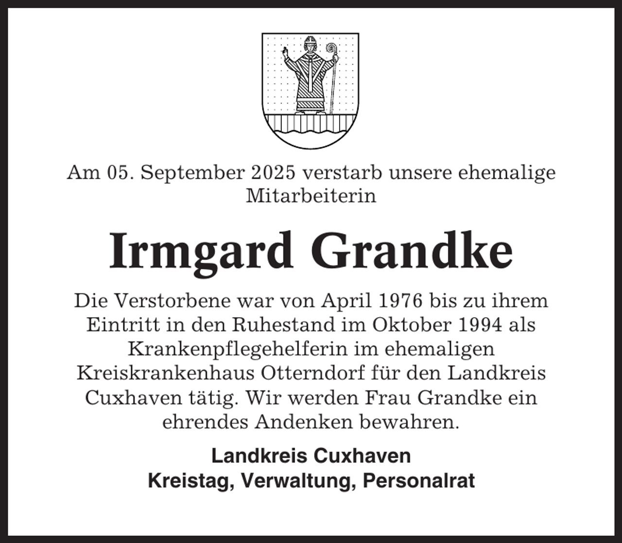 <p>Am 05. September 2025 verstarb unsere ehemalige<br />Mitarbeiterin</p><p>Irmgard Grandke<br />Die Verstorbene war von April 1976 bis zu ihrem<br />Eintritt in den Ruhestand im Oktober 1994 als<br />Krankenpflegehelferin im ehemaligen<br />Kreiskrankenhaus Otterndorf für den Landkreis<br />Cuxhaven tätig. Wir werden Frau Grandke ein<br />ehrendes Andenken bewahren.<br />Landkreis Cuxhaven<br />Kreistag, Verwaltung, Personalrat</p>