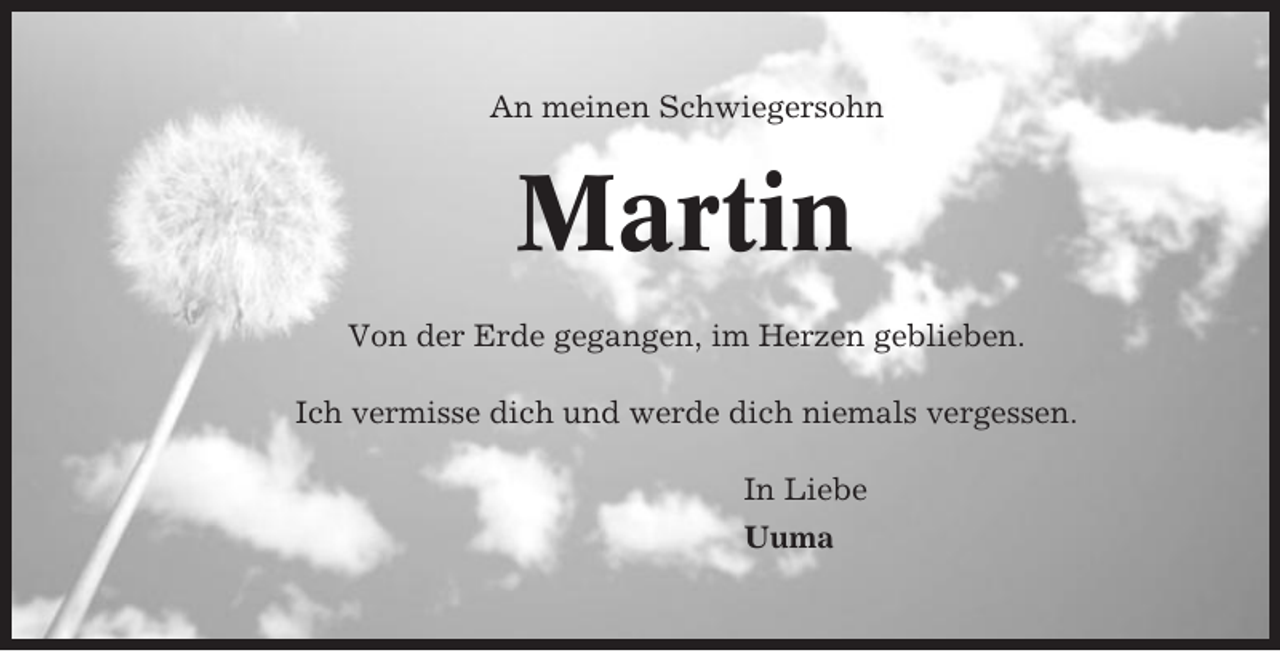 <p>An meinen Schwiegersohn</p><p>Martin<br />Von der Erde gegangen, im Herzen geblieben.<br />Ich vermisse dich und werde dich niemals vergessen.<br />In Liebe<br />Uuma</p>