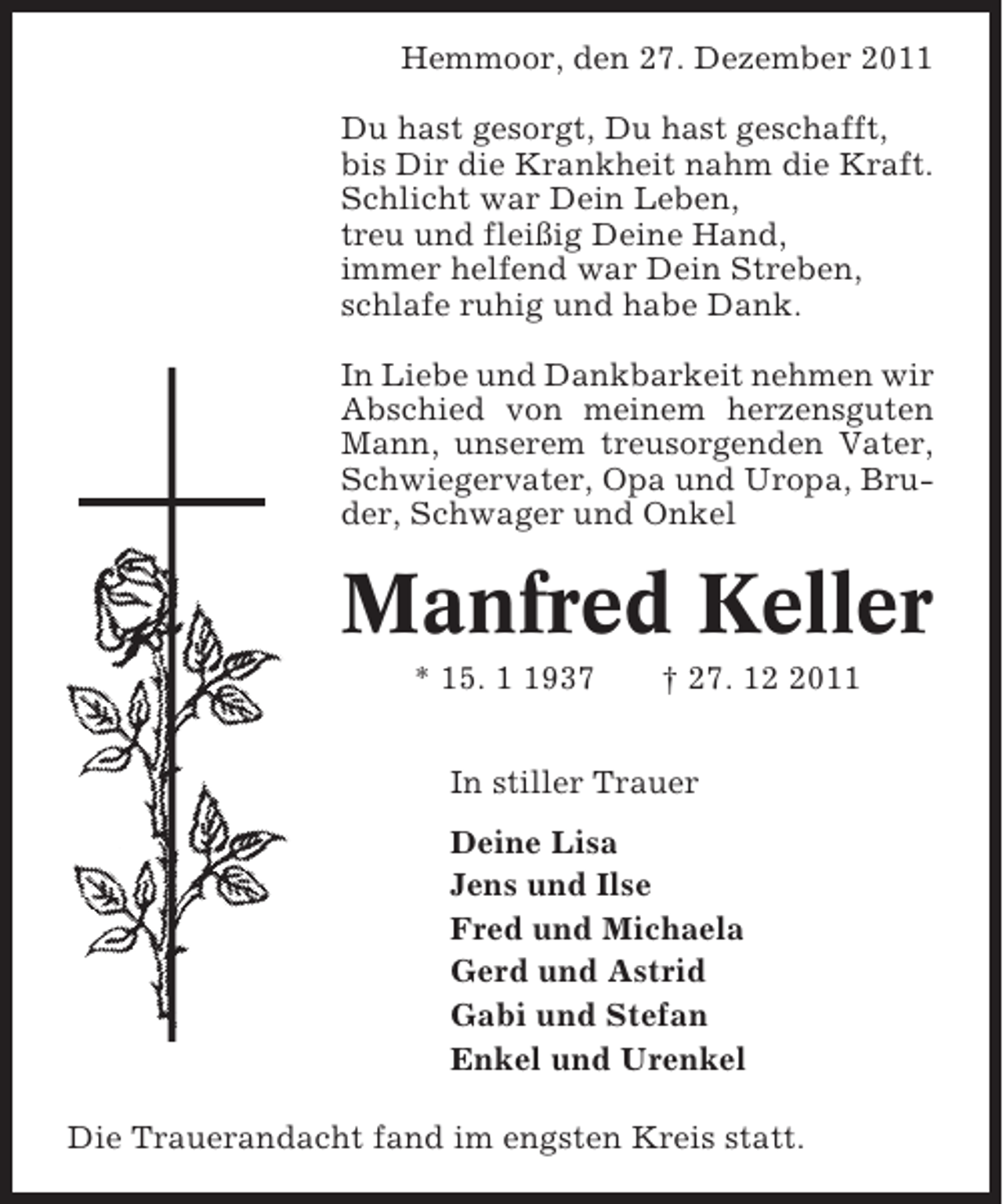 <p>Hemmoor, den 27. Dezember 2011<br />Du hast gesorgt, Du hast geschafft,<br />bis Dir die Krankheit nahm die Kraft.<br />Schlicht war Dein Leben,<br />treu und fleißig Deine Hand,<br />immer helfend war Dein Streben,<br />schlafe ruhig und habe Dank.<br />In Liebe und Dankbarkeit nehmen wir<br />Abschied von meinem herzensguten<br />Mann, unserem treusorgenden Vater,<br />Schwiegervater, Opa und Uropa, Bruder, Schwager und Onkel</p><p>Manfred Keller<br />* 15. 937</p><p>† 27. 1011</p><p>In stiller Trauer<br />Deine Lisa<br />Jens und Ilse<br />Fred und Michaela<br />Gerd und Astrid<br />Gabi und Stefan<br />Enkel und Urenkel<br />Die Trauerandacht fand im engsten Kreis statt.</p>