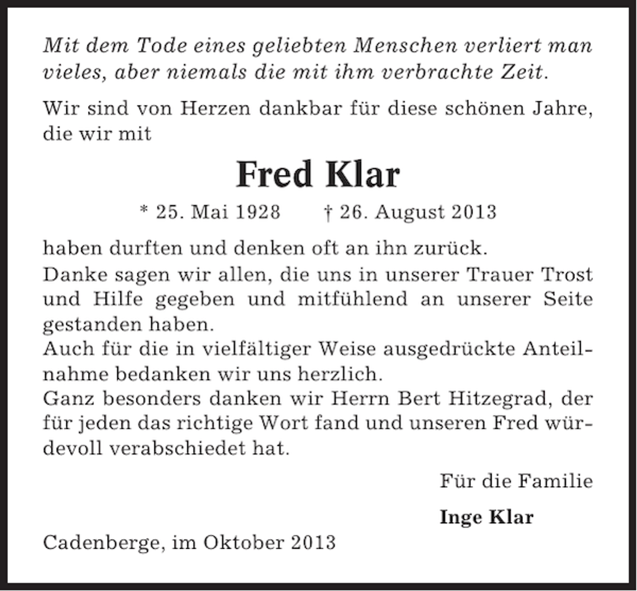 <p>Mit dem Tode eines geliebten Menschen verliert man<br />vieles, aber niemals die mit ihm verbrachte Zeit.<br />Wir sind von Herzen dankbar für diese schönen Jahre,<br />die wir mit</p><p>Fred Klar<br />* 25. Mai 1928</p><p>† 26. August 2013</p><p>haben durften und denken oft an ihn zurück.<br />Danke sagen wir allen, die uns in unserer Trauer Trost<br />und Hilfe gegeben und mitfühlend an unserer Seite<br />gestanden haben.<br />Auch für die in vielfältiger Weise ausgedrückte Anteilnahme bedanken wir uns herzlich.<br />Ganz besonders danken wir Herrn Bert Hitzegrad, der<br />für jeden das richtige Wort fand und unseren Fred würdevoll verabschiedet hat.<br />Für die Familie<br />Inge Klar<br />Cadenberge, im Oktober 2013</p>
