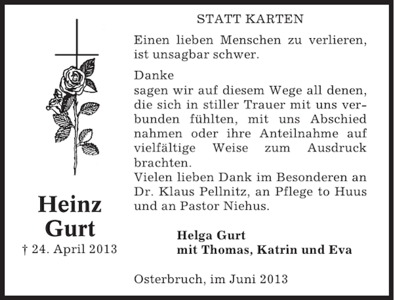 <p>STATT KARTEN<br />Einen lieben Menschen zu verlieren,<br />ist unsagbar schwer.</p><p>Heinz<br />Gurt<br />† 24. April 2013</p><p>Danke<br />sagen wir auf diesem Wege all denen,<br />die sich in stiller Trauer mit uns verbunden fühlten, mit uns Abschied<br />nahmen oder ihre Anteilnahme auf<br />vielfältige Weise zum Ausdruck<br />brachten.<br />Vielen lieben Dank im Besonderen an<br />Dr. Klaus Pellnitz, an Pflege to Huus<br />und an Pastor Niehus.<br />Helga Gurt<br />mit Thomas, Katrin und Eva<br />Osterbruch, im Juni 2013</p>