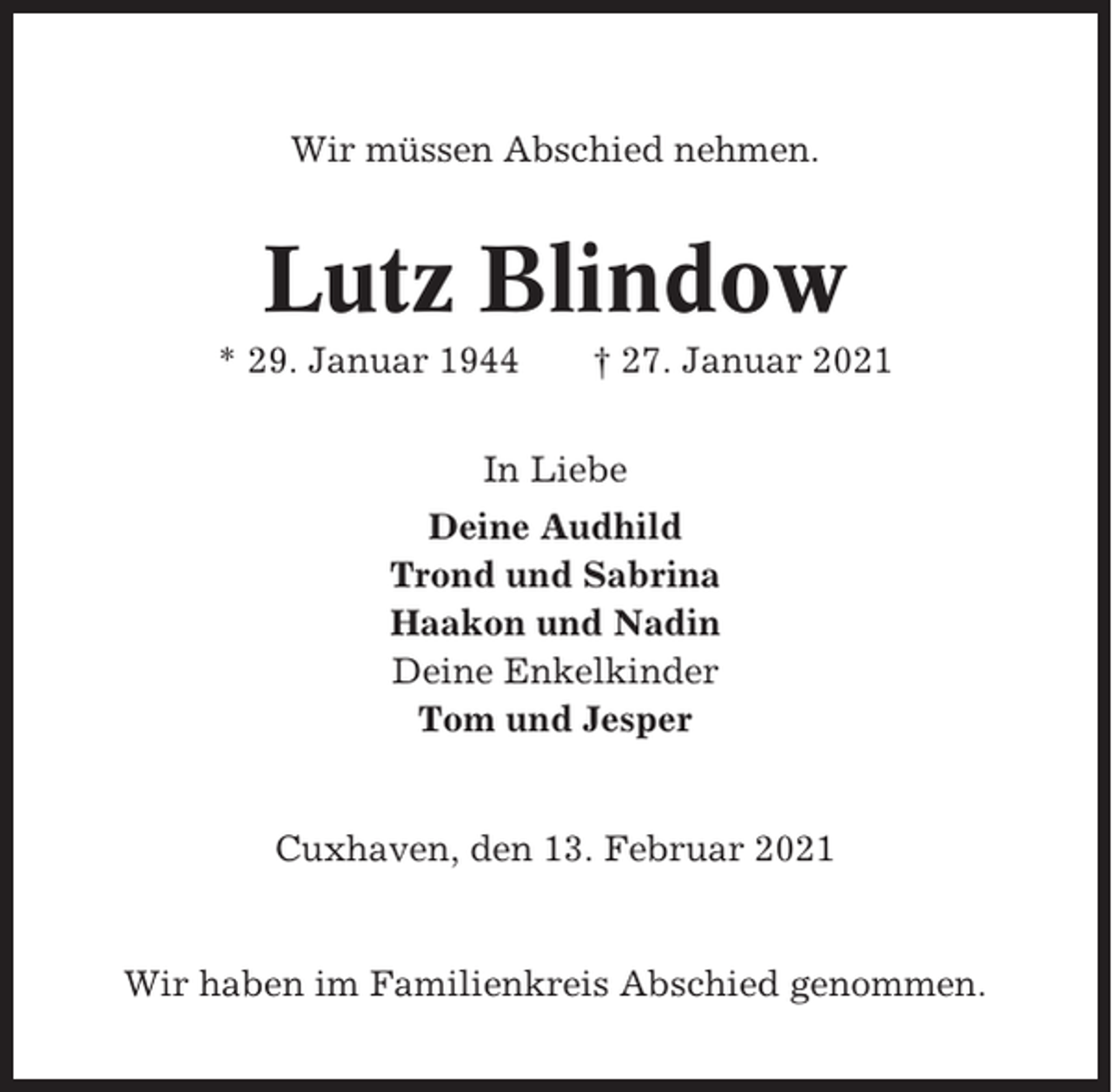 <p>Wir müssen Abschied nehmen.</p><p>Lutz Blindow<br />* 29. Januar 1944</p><p>† 27. Januar 2021</p><p>In Liebe<br />Deine Audhild<br />Trond und Sabrina<br />Haakon und Nadin<br />Deine Enkelkinder<br />Tom und Jesper</p><p>Cuxhaven, den 13. Februar 2021</p><p>Wir haben im Familienkreis Abschied genommen.</p>