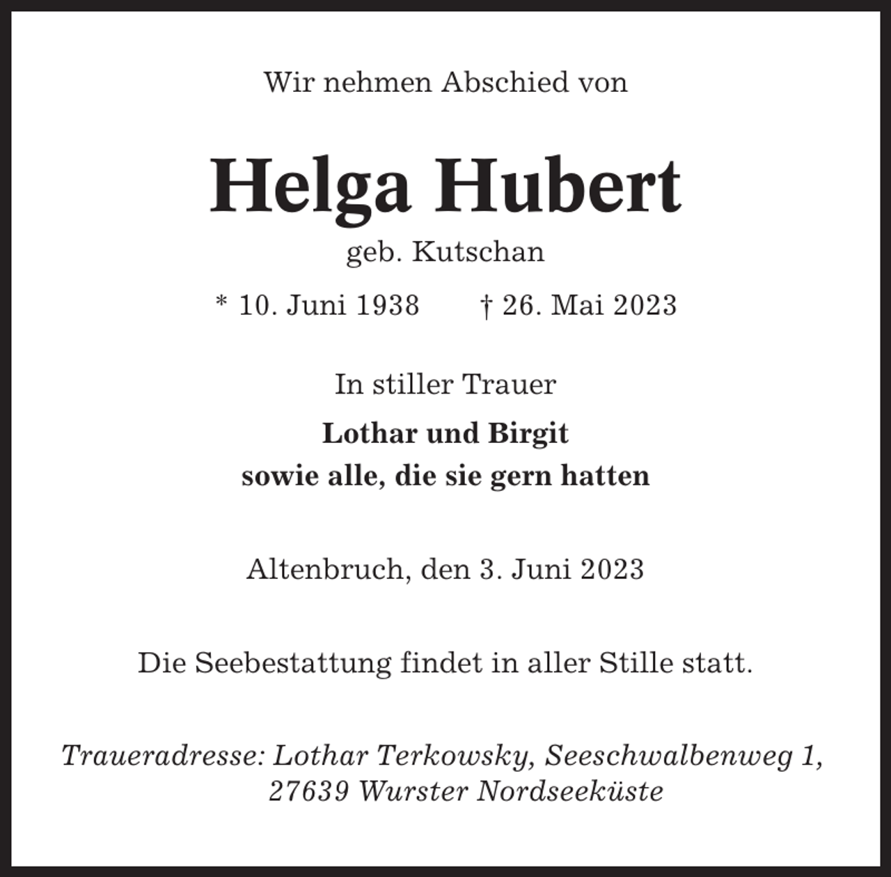<p>Wir nehmen Abschied von</p><p>Helga Hubert<br />geb. Kutschan<br />* 10. Juni 1938</p><p>† 26. Mai 2023</p><p>In stiller Trauer<br />Lothar und Birgit<br />sowie alle, die sie gern hatten<br />Altenbruch, den 3. Juni 2023<br />Die Seebestattung findet in aller Stille statt.<br />Traueradresse: Lothar Terkowsky, Seeschwalbenweg 1,<br />27639 Wurster Nordseeküste</p>