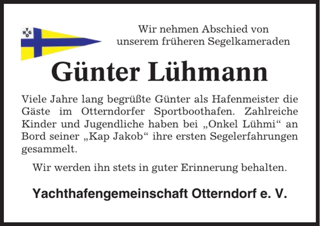 <p>Wir nehmen Abschied von<br />unserem früheren Segelkameraden</p><p>Günter Lühmann<br />Viele Jahre lang begrüßte Günter als Hafenmeister die<br />Gäste im Otterndorfer Sportboothafen. Zahlreiche<br />Kinder und Jugendliche haben bei „Onkel Lühmi“ an<br />Bord seiner „Kap Jakob“ ihre ersten Segelerfahrungen<br />gesammelt.<br />Wir werden ihn stets in guter Erinnerung behalten.</p><p>Yachthafengemeinschaft Otterndorf e. V.</p>