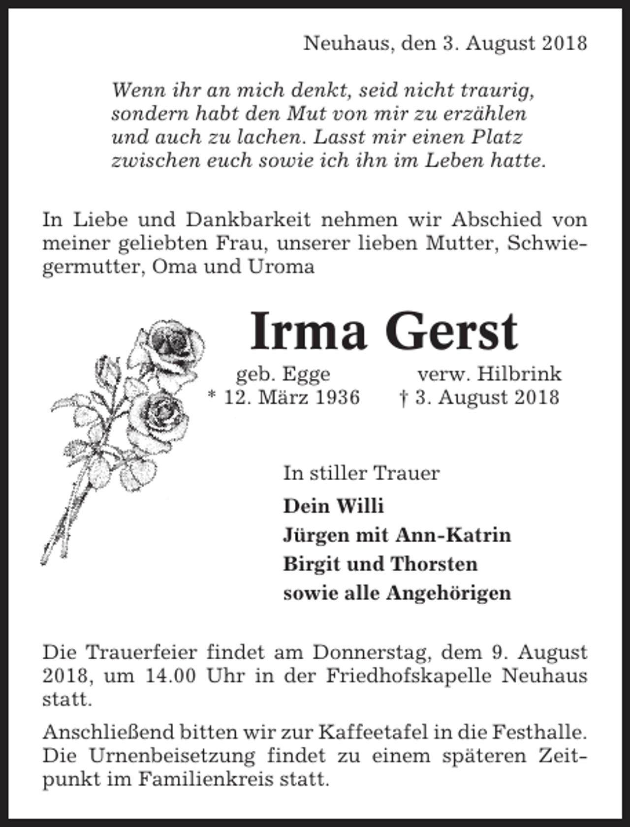 <p>Neuhaus, den 3. August 2018<br />Wenn ihr an mich denkt, seid nicht traurig,<br />sondern habt den Mut von mir zu erzählen<br />und auch zu lachen. Lasst mir einen Platz<br />zwischen euch sowie ich ihn im Leben hatte.<br />In Liebe und Dankbarkeit nehmen wir Abschied von<br />meiner geliebten Frau, unserer lieben Mutter, Schwiegermutter, Oma und Uroma</p><p>Irma Gerst<br />geb. Egge<br />* 12. März 1936</p><p>verw. Hilbrink<br />† 3. August 2018</p><p>In stiller Trauer<br />Dein Willi<br />Jürgen mit Ann-Katrin<br />Birgit und Thorsten<br />sowie alle Angehörigen<br />Die Trauerfeier findet am Donnerstag, dem 9. August<br />2018, um 14.00 Uhr in der Friedhofskapelle Neuhaus<br />statt.<br />Anschließend bitten wir zur Kaffeetafel in die Festhalle.<br />Die Urnenbeisetzung findet zu einem späteren Zeitpunkt im Familienkreis statt.</p>