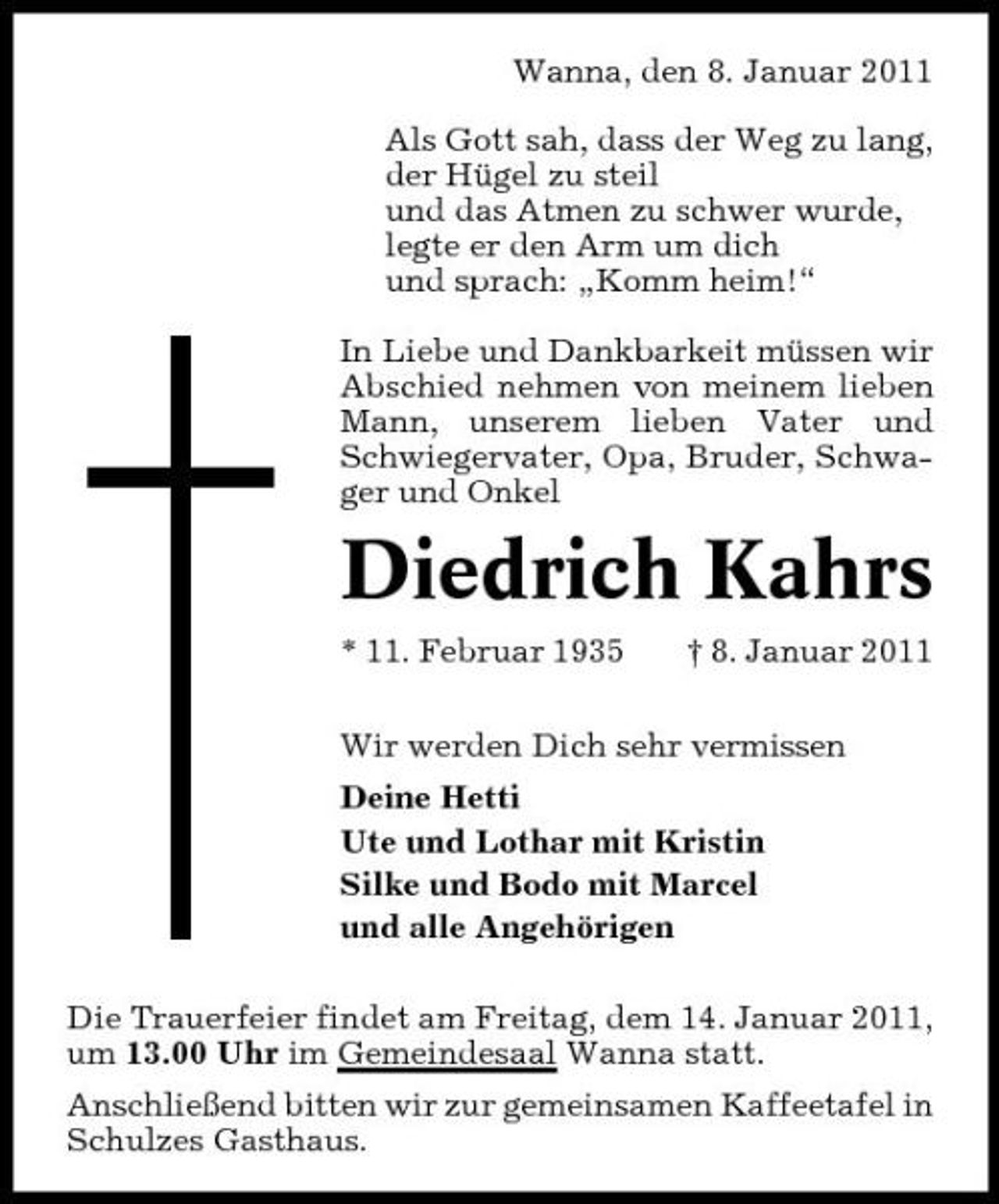 <p>Wanna, den 8. Januar 2011 Als Gott sah, dass der Weg zu lang, der Hügel zu steil und das Atmen zu schwer wurde, legte er den Arm um dich und sprach: „Komm heim!“ In Liebe und Dankbarkeit müssen wir Abschied nehmen von meinem lieben Mann, unserem lieben Vater und Schwiegervater, Opa, Bruder, Schwager und Onkel</p><p>Diedrich Kahrs<br />* 11. Februar 1935 † 8. Januar 2011 Wir werden Dich sehr vermissen Deine Hetti Ute und Lothar mit Kristin Silke und Bodo mit Marcel und alle Angehörigen Die Trauerfeier findet am Freitag, dem 14. Januar 2011, um 13.00 Uhr im Gemeindesaal Wanna statt. Anschließend bitten wir zur gemeinsamen Kaffeetafel in Schulzes Gasthaus.</p>