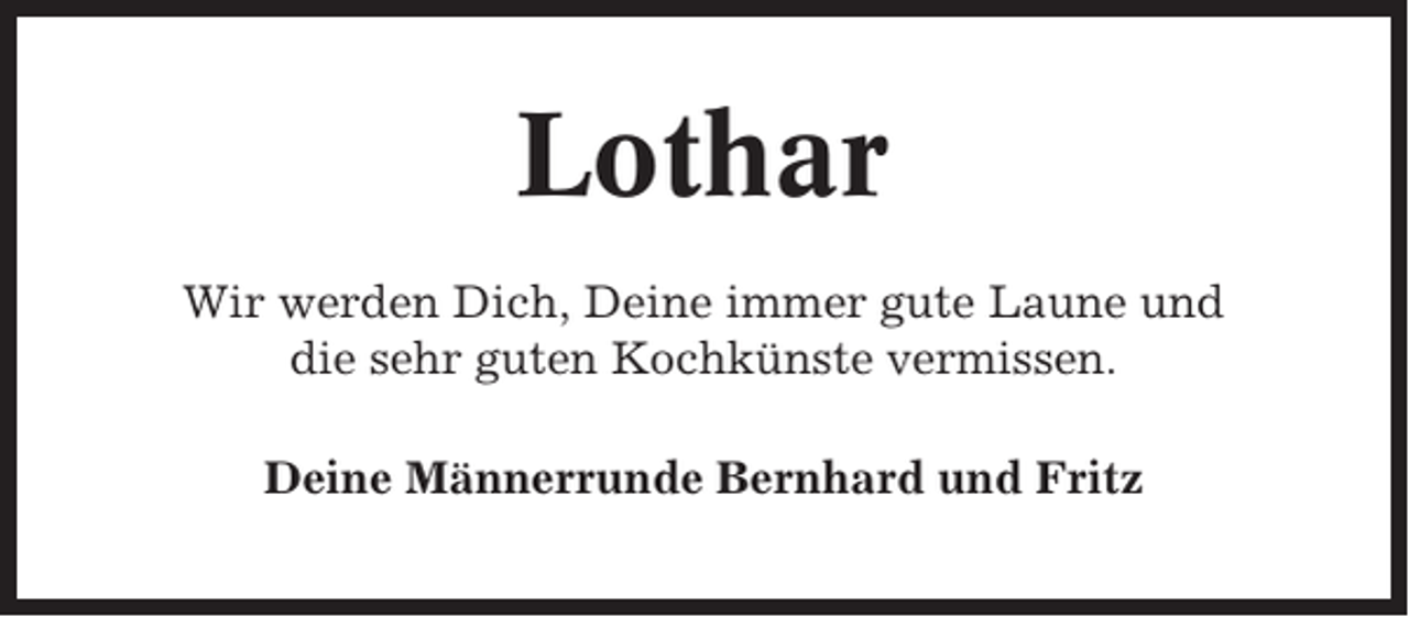<p>Lothar<br />Wir werden Dich, Deine immer gute Laune und<br />die sehr guten Kochkünste vermissen.<br />Deine Männerrunde Bernhard und Fritz</p>