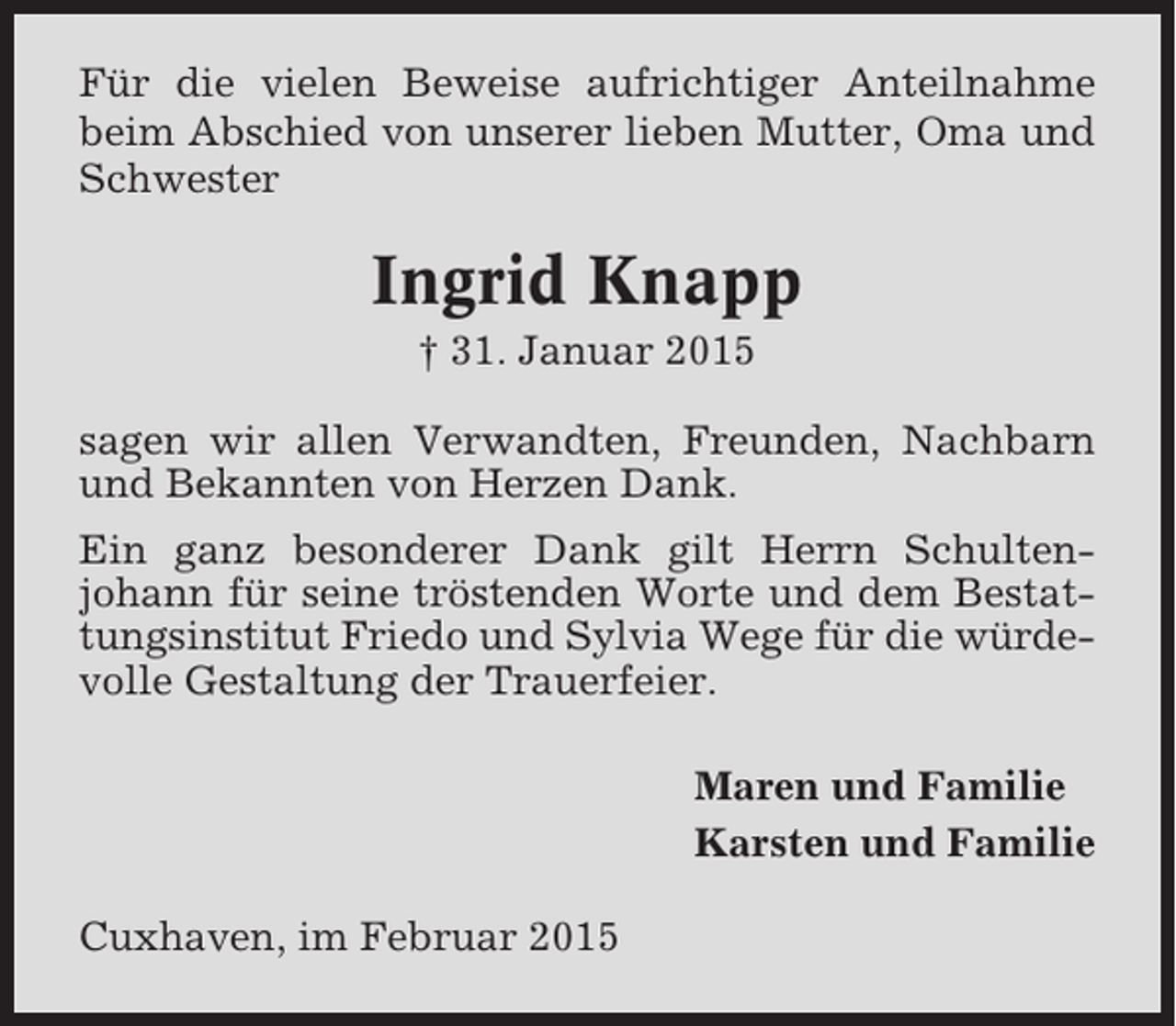 <p>Für die vielen Beweise aufrichtiger Anteilnahme<br />beim Abschied von unserer lieben Mutter, Oma und<br />Schwester</p><p>Ingrid Knapp<br />† 31. Januar 2015<br />sagen wir allen Verwandten, Freunden, Nachbarn<br />und Bekannten von Herzen Dank.<br />Ein ganz besonderer Dank gilt Herrn Schultenjohann für seine tröstenden Worte und dem Bestattungsinstitut Friedo und Sylvia Wege für die würdevolle Gestaltung der Trauerfeier.<br />Maren und Familie<br />Karsten und Familie<br />Cuxhaven, im Februar 2015</p>