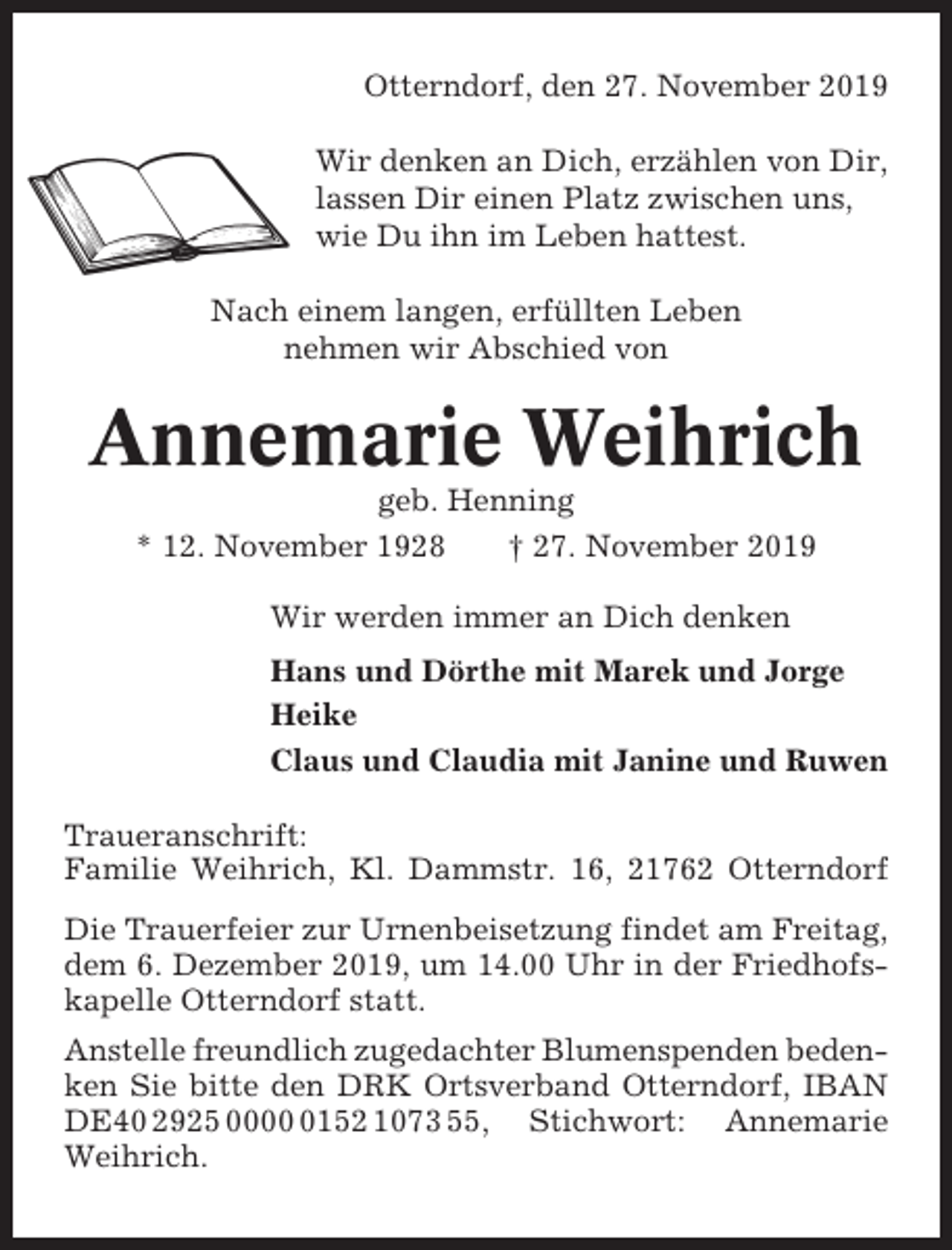 <p>Otterndorf, den 27. November 2019<br />Wir denken an Dich, erzählen von Dir,<br />lassen Dir einen Platz zwischen uns,<br />wie Du ihn im Leben hattest.<br />Nach einem langen, erfüllten Leben<br />nehmen wir Abschied von</p><p>Annemarie Weihrich<br />geb. Henning<br />* 12. November 1928<br />† 27. November 2019<br />Wir werden immer an Dich denken<br />Hans und Dörthe mit Marek und Jorge<br />Heike<br />Claus und Claudia mit Janine und Ruwen<br />Traueranschrift:<br />Familie Weihrich, Kl. Dammstr. 16, 21762 Otterndorf<br />Die Trauerfeier zur Urnenbeisetzung findet am Freitag,<br />dem 6. Dezember 2019, um 14.00 Uhr in der Friedhofskapelle Otterndorf statt.<br />Anstelle freundlich zugedachter Blumenspenden bedenken Sie bitte den DRK Ortsverband Otterndorf, IBAN<br />DE40 2925 000152 1073 55, Stichwort: Annemarie<br />Weihrich.</p>