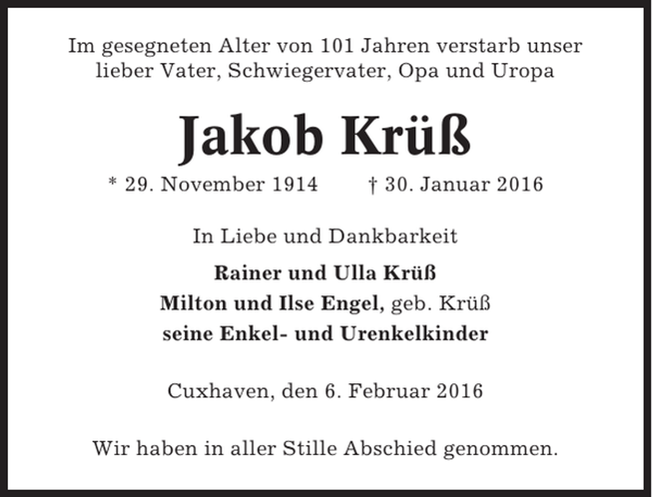 <p>Im gesegneten Alter von 101 Jahren verstarb unser<br />lieber Vater, Schwiegervater, Opa und Uropa</p><p>Jakob Krüß<br />* 29. November 1914</p><p>† 30. Januar 2016</p><p>In Liebe und Dankbarkeit<br />Rainer und Ulla Krüß<br />Milton und Ilse Engel, geb. Krüß<br />seine Enkel- und Urenkelkinder<br />Cuxhaven, den 6. Februar 2016<br />Wir haben in aller Stille Abschied genommen.</p>