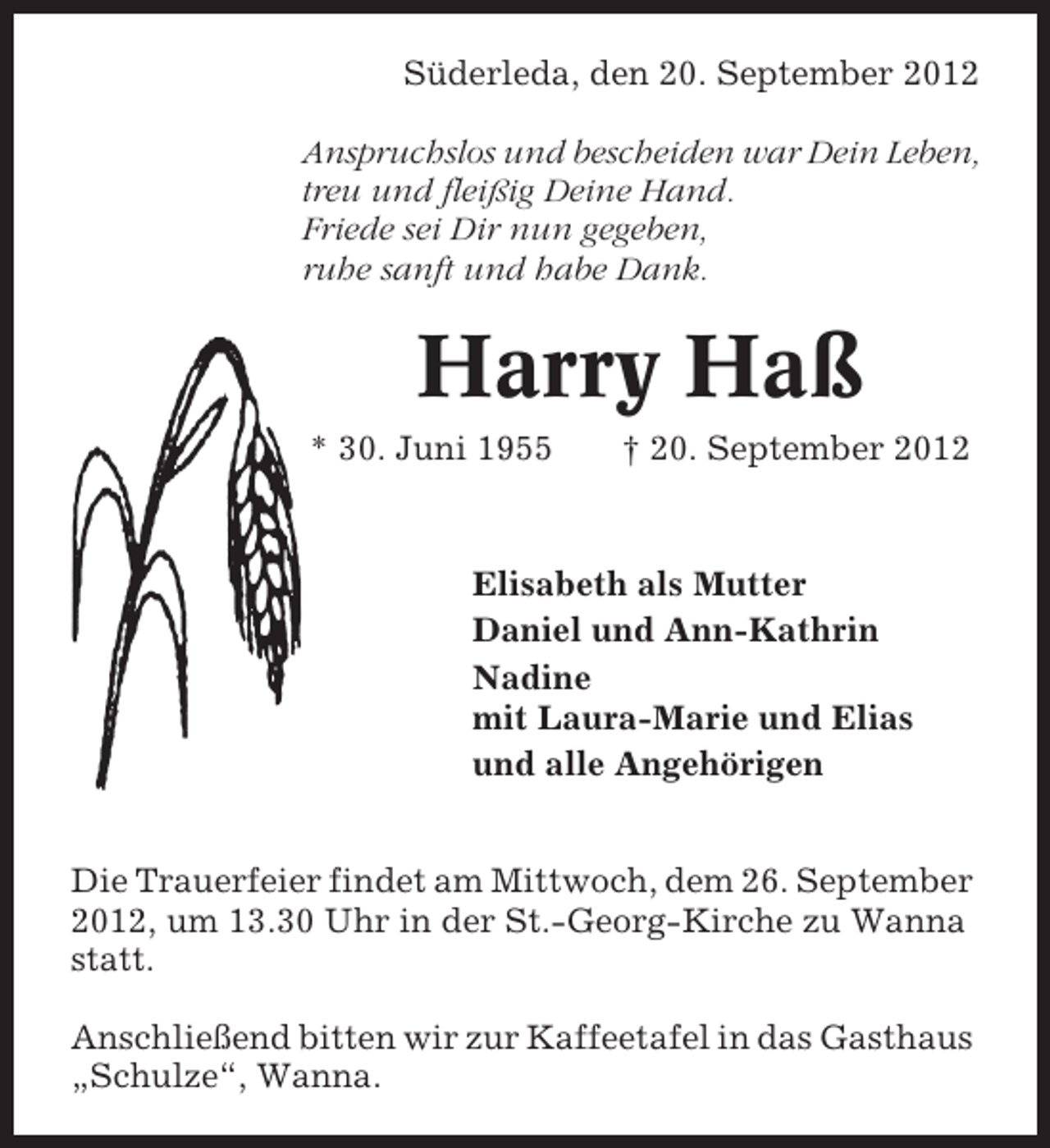 <p>Süderleda, den 20. September 2012<br />Anspruchslos und bescheiden war Dein Leben,<br />treu und fleißig Deine Hand.<br />Friede sei Dir nun gegeben,<br />ruhe sanft und habe Dank.</p><p>Harry Haß<br />* 30. Juni 1955</p><p>† 20. September 2012</p><p>Elisabeth als Mutter<br />Daniel und Ann-Kathrin<br />Nadine<br />mit Laura-Marie und Elias<br />und alle Angehörigen<br />Die Trauerfeier findet am Mittwoch, dem 26. September<br />2012, um 13.30 Uhr in der St.-Georg-Kirche zu Wanna<br />statt.<br />Anschließend bitten wir zur Kaffeetafel in das Gasthaus<br />„Schulze“, Wanna.</p>