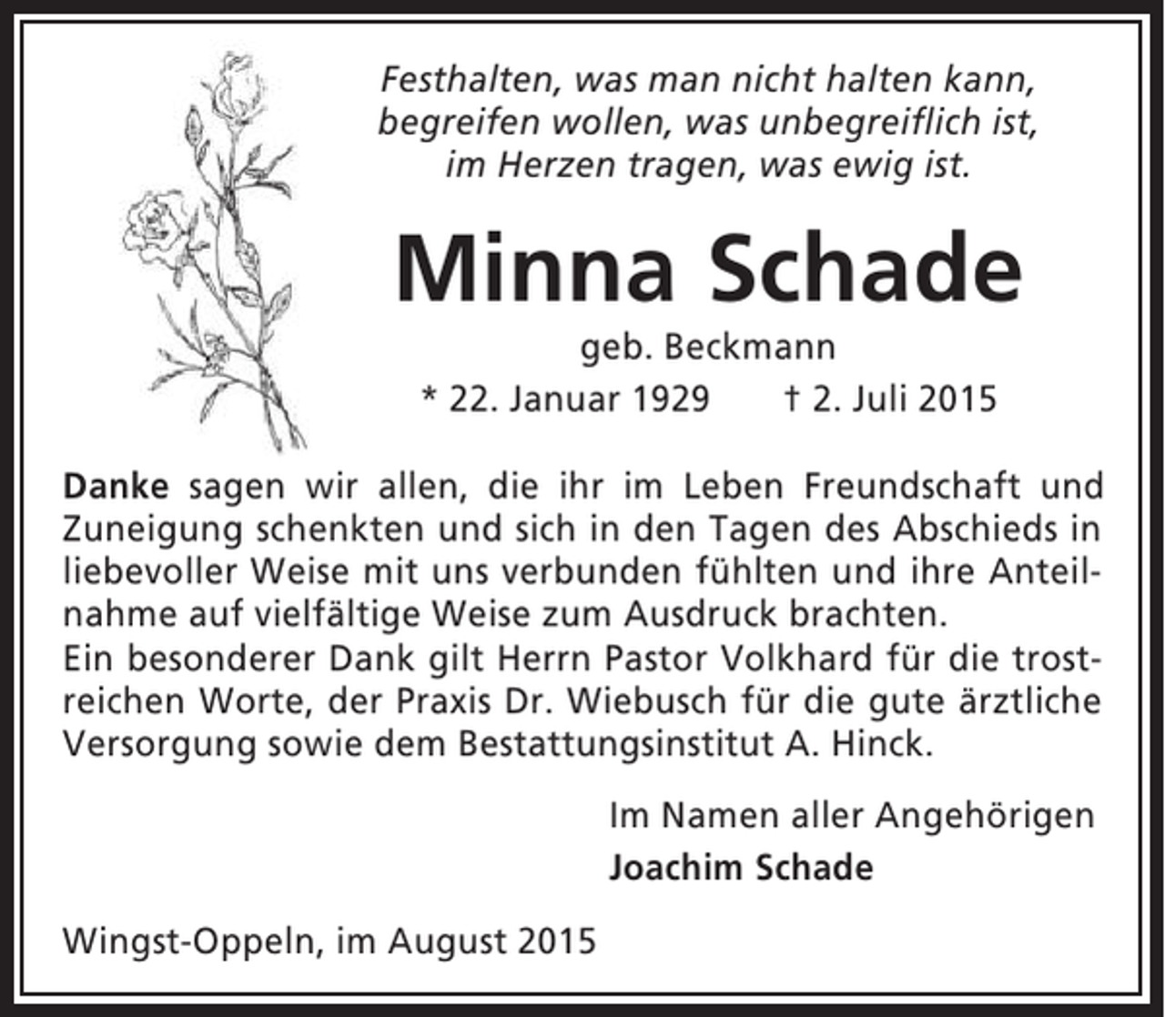 <p>Festhalten, was man nicht halten kann,<br />begreifen wollen, was unbegreiflich ist,<br />im Herzen tragen, was ewig ist.</p><p>Minna Schade<br />geb. Beckmann<br />* 22. Januar 1929<br />† 2. Juli 2015<br />Danke sagen wir allen, die ihr im Leben Freundschaft und<br />Zuneigung schenkten und sich in den Tagen des Abschieds in<br />liebevoller Weise mit uns verbunden fühlten und ihre Anteilnahme auf vielfältige Weise zum Ausdruck brachten.<br />Ein besonderer Dank gilt Herrn Pastor Volkhard für die trostreichen Worte, der Praxis Dr. Wiebusch für die gute ärztliche<br />Versorgung sowie dem Bestattungsinstitut A. Hinck.<br />Im Namen aller Angehörigen<br />Joachim Schade<br />Wingst-Oppeln, im August 2015</p>
