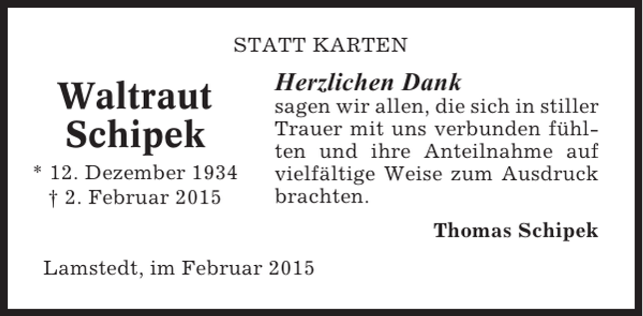 <p>STATT KARTEN</p><p>Waltraut<br />Schipek<br />* 12. Dezember 1934<br />† 2. Februar 2015</p><p>Herzlichen Dank<br />sagen wir allen, die sich in stiller<br />Trauer mit uns verbunden fühlten und ihre Anteilnahme auf<br />vielfältige Weise zum Ausdruck<br />brachten.<br />Thomas Schipek</p><p>Lamstedt, im Februar 2015</p>