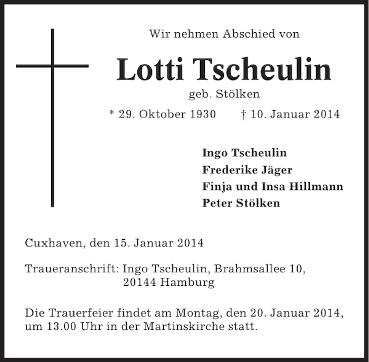 <p>Wir nehmen Abschied von</p><p>Lotti Tscheulin<br />geb. Stölken<br />* 29. Oktober 1930</p><p>† 10. Januar 2014</p><p>Ingo Tscheulin<br />Frederike Jäger<br />Finja und Insa Hillmann<br />Peter Stölken<br />Cuxhaven, den 15. Januar 2014<br />Traueranschrift: Ingo Tscheulin, Brahmsallee 10,<br />20144 Hamburg<br />Die Trauerfeier findet am Montag, den 20. Januar 2014,<br />um 13.00 Uhr in der Martinskirche statt.</p>