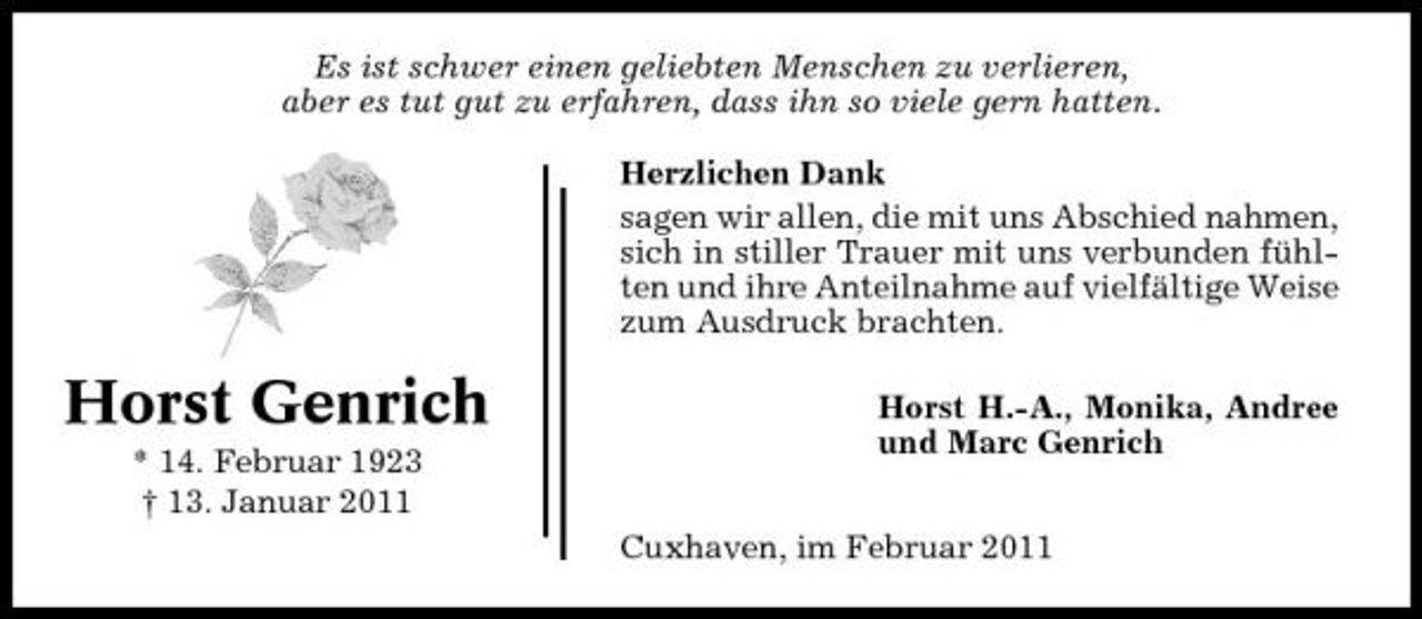 <p>Es ist schwer einen geliebten Menschen zu verlieren, aber es tut gut zu erfahren, dass ihn so viele gern hatten. Herzlichen Dank sagen wir allen, die mit uns Abschied nahmen, sich in stiller Trauer mit uns verbunden fühlten und ihre Anteilnahme auf vielfältige Weise zum Ausdruck brachten.</p><p>Horst Genrich<br />* 14. Februar 1923 † 13. Januar 2011</p><p>Horst H.-A., Monika, Andree und Marc Genrich Cuxhaven, im Februar 2011</p>