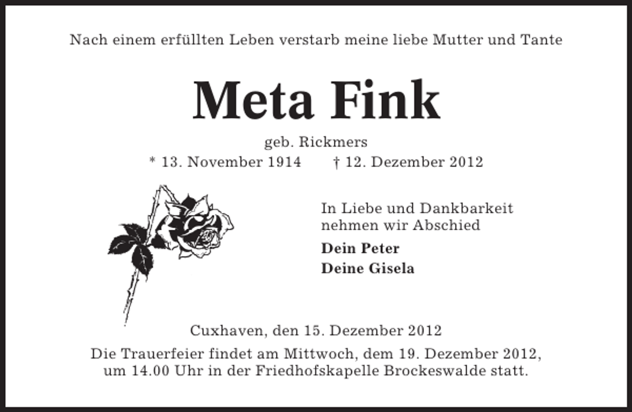 <p>Nach einem erfüllten Leben verstarb meine liebe Mutter und Tante</p><p>Meta Fink<br />geb. Rickmers<br />* 13. November 1914<br />† 12. Dezember 2012<br />In Liebe und Dankbarkeit<br />nehmen wir Abschied<br />Dein Peter<br />Deine Gisela</p><p>Cuxhaven, den 15. Dezember 2012<br />Die Trauerfeier findet am Mittwoch, dem 19. Dezember 2012,<br />um 14.00 Uhr in der Friedhofskapelle Brockeswalde statt.</p>