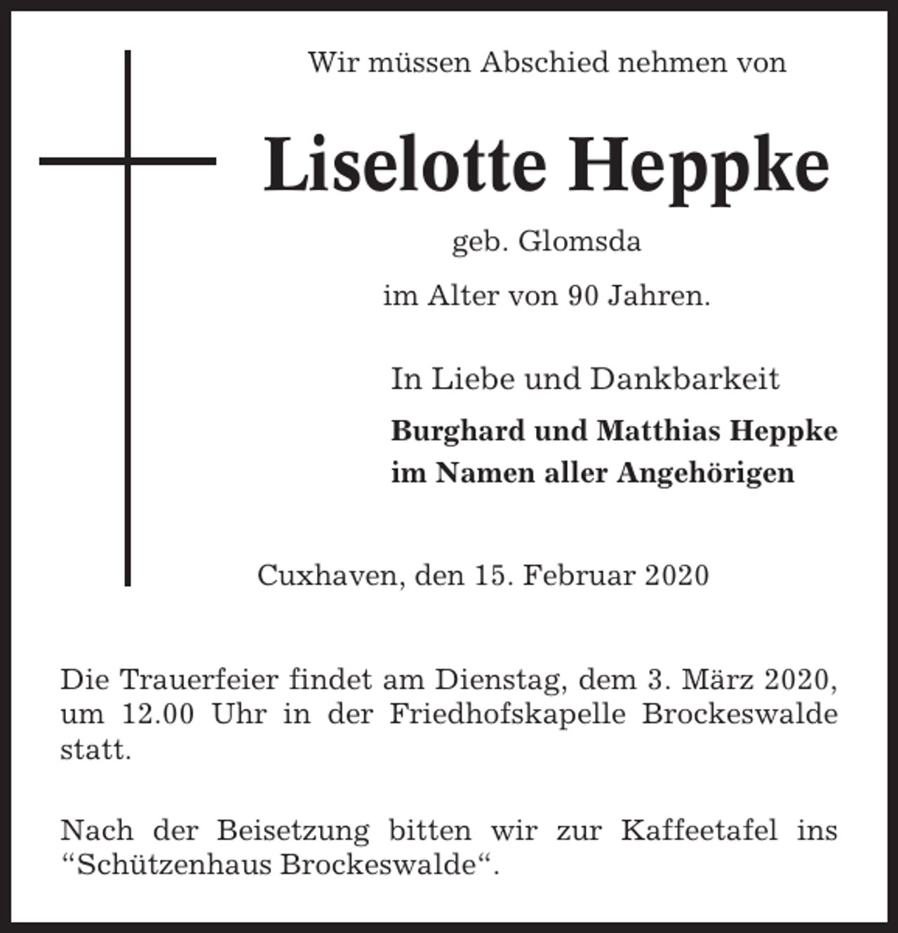 <p>Wir müssen Abschied nehmen von</p><p>Liselotte Heppke<br />geb. Glomsda<br />im Alter von 90 Jahren.</p><p>In Liebe und Dankbarkeit<br />Burghard und Matthias Heppke<br />im Namen aller Angehörigen</p><p>Cuxhaven, den 15. Februar 2020</p><p>Die Trauerfeier findet am Dienstag, dem 3. März 2020,<br />um 12.00 Uhr in der Friedhofskapelle Brockeswalde<br />statt.<br />Nach der Beisetzung bitten wir zur Kaffeetafel ins<br />“Schützenhaus Brockeswalde“.</p>