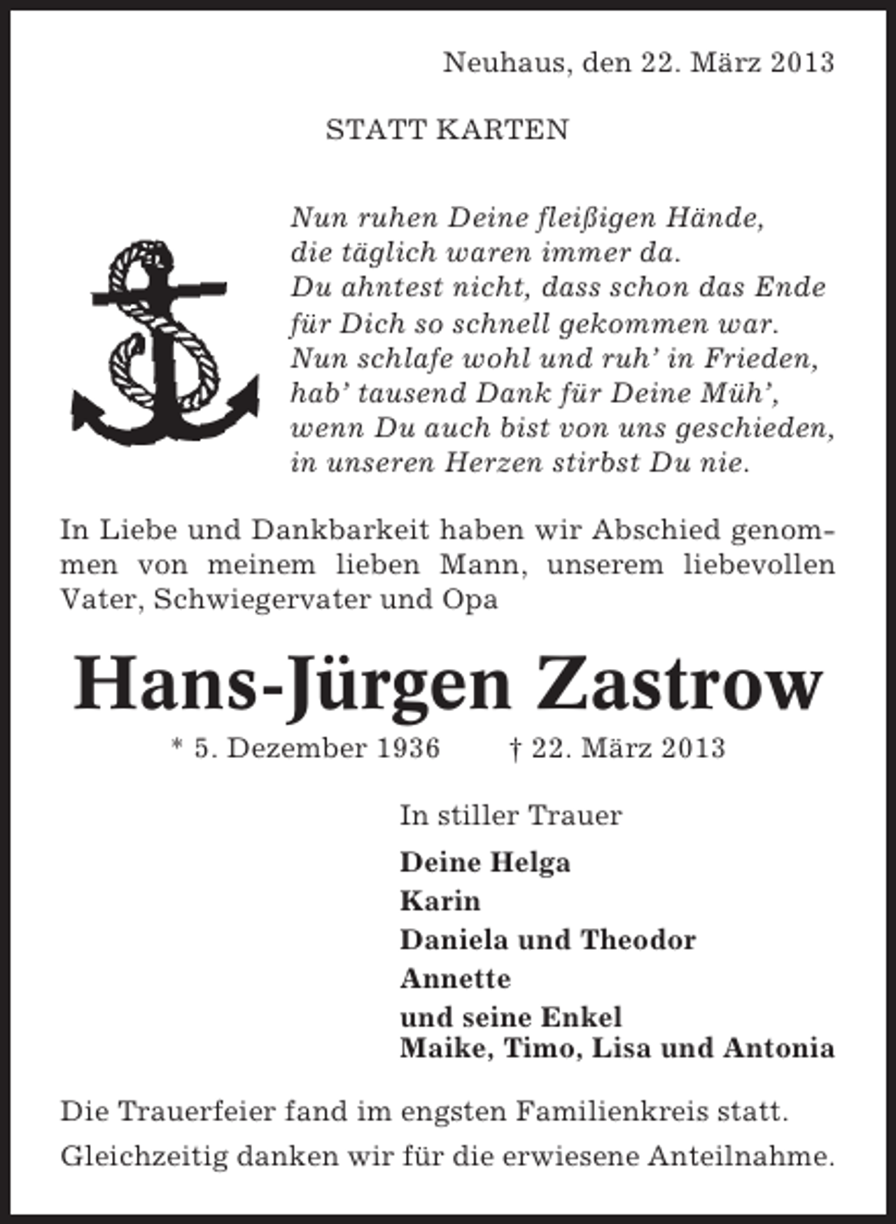 <p>Neuhaus, den 22. März 2013<br />STATT KARTEN<br />Nun ruhen Deine fleißigen Hände,<br />die täglich waren immer da.<br />Du ahntest nicht, dass schon das Ende<br />für Dich so schnell gekommen war.<br />Nun schlafe wohl und ruh’ in Frieden,<br />hab’ tausend Dank für Deine Müh’,<br />wenn Du auch bist von uns geschieden,<br />in unseren Herzen stirbst Du nie.<br />In Liebe und Dankbarkeit haben wir Abschied genommen von meinem lieben Mann, unserem liebevollen<br />Vater, Schwiegervater und Opa</p><p>Hans-Jürgen Zastrow<br />* 5. Dezember 1936</p><p>† 22. März 2013</p><p>In stiller Trauer<br />Deine Helga<br />Karin<br />Daniela und Theodor<br />Annette<br />und seine Enkel<br />Maike, Timo, Lisa und Antonia<br />Die Trauerfeier fand im engsten Familienkreis statt.<br />Gleichzeitig danken wir für die erwiesene Anteilnahme.</p>