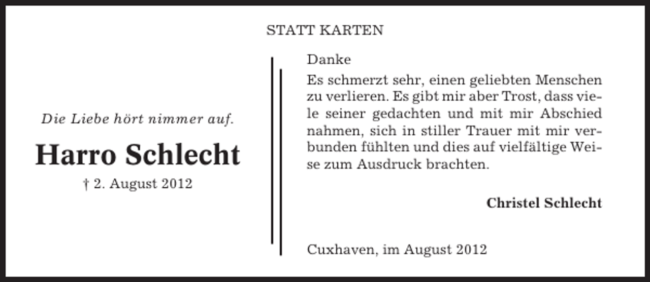 <p>STATT KARTEN</p><p>Die Liebe hört nimmer auf.</p><p>Harro Schlecht</p><p>Danke<br />Es schmerzt sehr, einen geliebten Menschen<br />zu verlieren. Es gibt mir aber Trost, dass viele seiner gedachten und mit mir Abschied<br />nahmen, sich in stiller Trauer mit mir verbunden fühlten und dies auf vielfältige Weise zum Ausdruck brachten.</p><p>† 2. August 2012<br />Christel Schlecht</p><p>Cuxhaven, im August 2012</p>