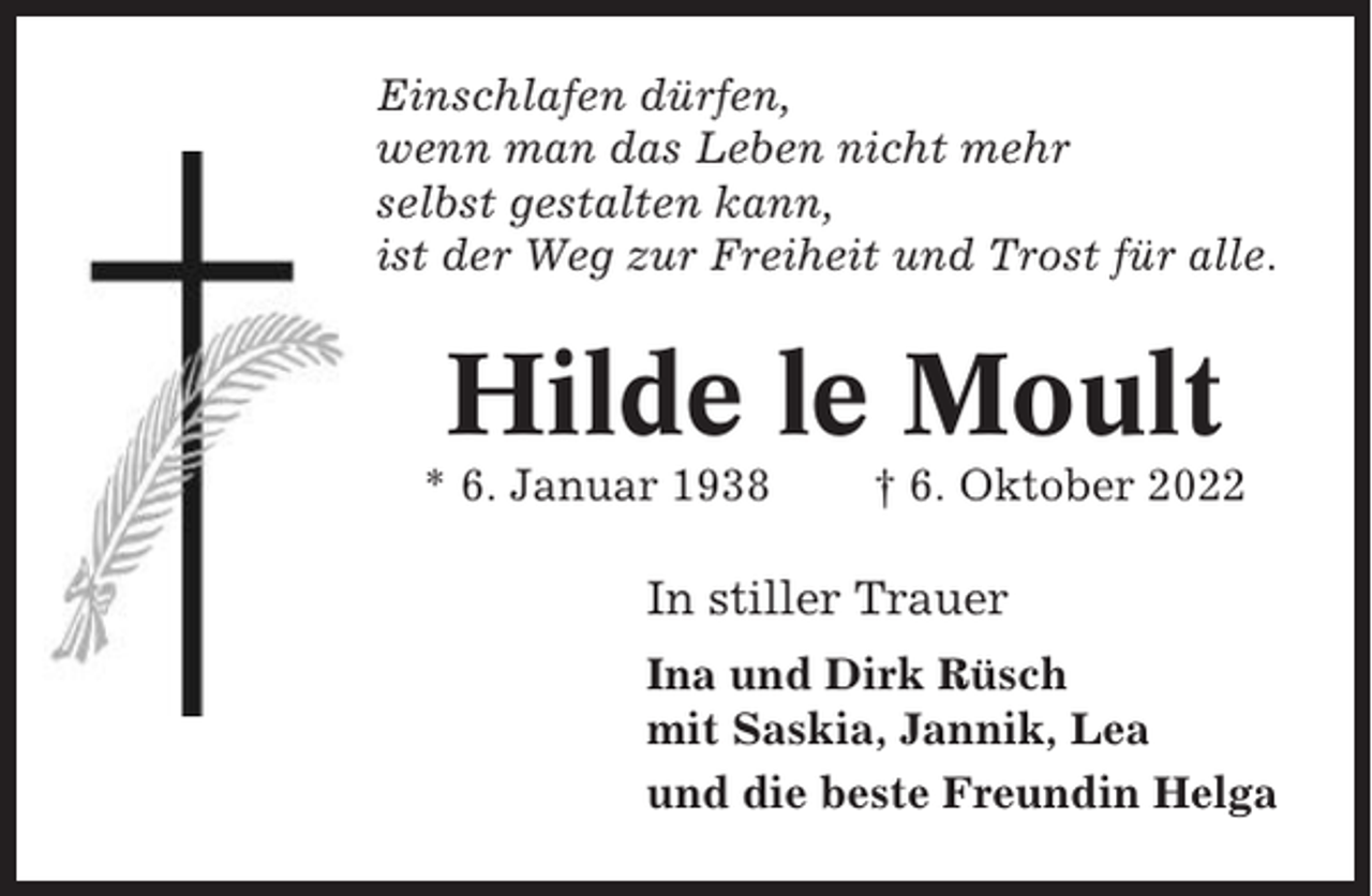 <p>Einschlafen dürfen,<br />wenn man das Leben nicht mehr<br />selbst gestalten kann,<br />ist der Weg zur Freiheit und Trost für alle.</p><p>Hilde le Moult<br />* 6. Januar 1938</p><p>† 6. Oktober 2022</p><p>In stiller Trauer<br />Ina und Dirk Rüsch<br />mit Saskia, Jannik, Lea<br />und die beste Freundin Helga</p>