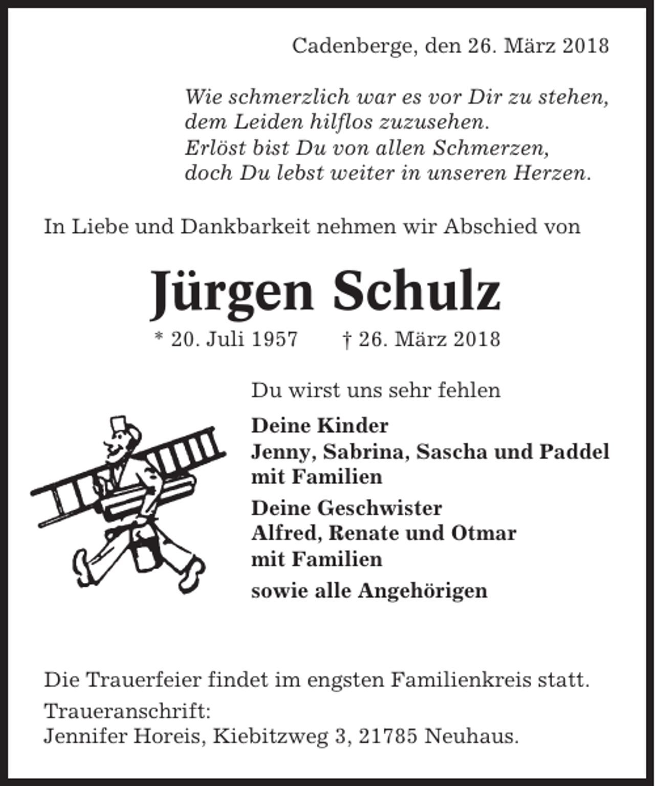 <p>Cadenberge, den 26. März 2018<br />Wie schmerzlich war es vor Dir zu stehen,<br />dem Leiden hilflos zuzusehen.<br />Erlöst bist Du von allen Schmerzen,<br />doch Du lebst weiter in unseren Herzen.<br />In Liebe und Dankbarkeit nehmen wir Abschied von</p><p>Jürgen Schulz<br />* 20. Juli 1957</p><p>† 26. März 2018</p><p>Du wirst uns sehr fehlen<br />Deine Kinder<br />Jenny, Sabrina, Sascha und Paddel<br />mit Familien<br />Deine Geschwister<br />Alfred, Renate und Otmar<br />mit Familien<br />sowie alle Angehörigen</p><p>Die Trauerfeier findet im engsten Familienkreis statt.<br />Traueranschrift:<br />Jennifer Horeis, Kiebitzweg 3, 21785 Neuhaus.</p>