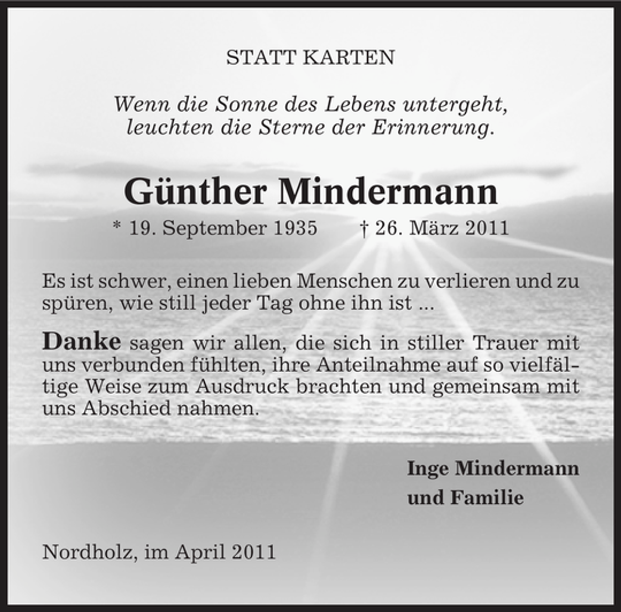 <p>STATT KARTEN</p><p>Wenn die Sonne des Lebens untergeht, leuchten die Sterne der Erinnerung.</p><p>Günther Mindermann<br />* 19. September 1935 † 26. März 2011 Es ist schwer, einen lieben Menschen zu verlieren und zu spüren, wie still jeder Tag ohne ihn ist ...</p><p>Danke</p><p>sagen wir allen, die sich in stiller Trauer mit uns verbunden fühlten, ihre Anteilnahme auf so vielfältige Weise zum Ausdruck brachten und gemeinsam mit uns Abschied nahmen. Inge Mindermann und Familie Nordholz, im April 2011</p>