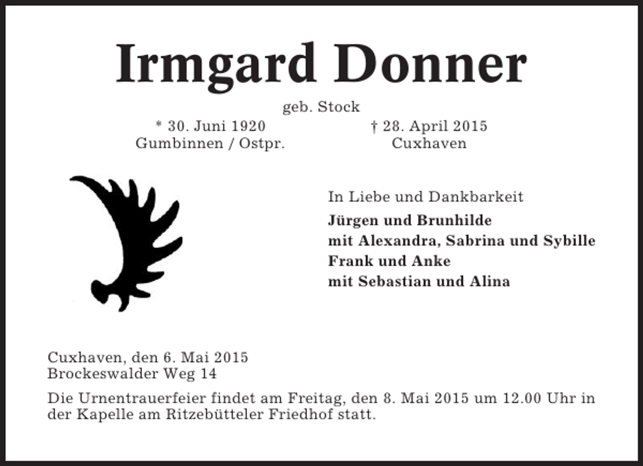 <p>Irmgard Donner<br />geb. Stock<br />* 30. Juni 1920<br />Gumbinnen / Ostpr.</p><p>† 28. April 2015<br />Cuxhaven<br />In Liebe und Dankbarkeit<br />Jürgen und Brunhilde<br />mit Alexandra, Sabrina und Sybille<br />Frank und Anke<br />mit Sebastian und Alina</p><p>Cuxhaven, den 6. Mai 2015<br />Brockeswalder Weg 14<br />Die Urnentrauerfeier findet am Freitag, den 8. Mai 2015 um 12.00 Uhr in<br />der Kapelle am Ritzebütteler Friedhof statt.</p>