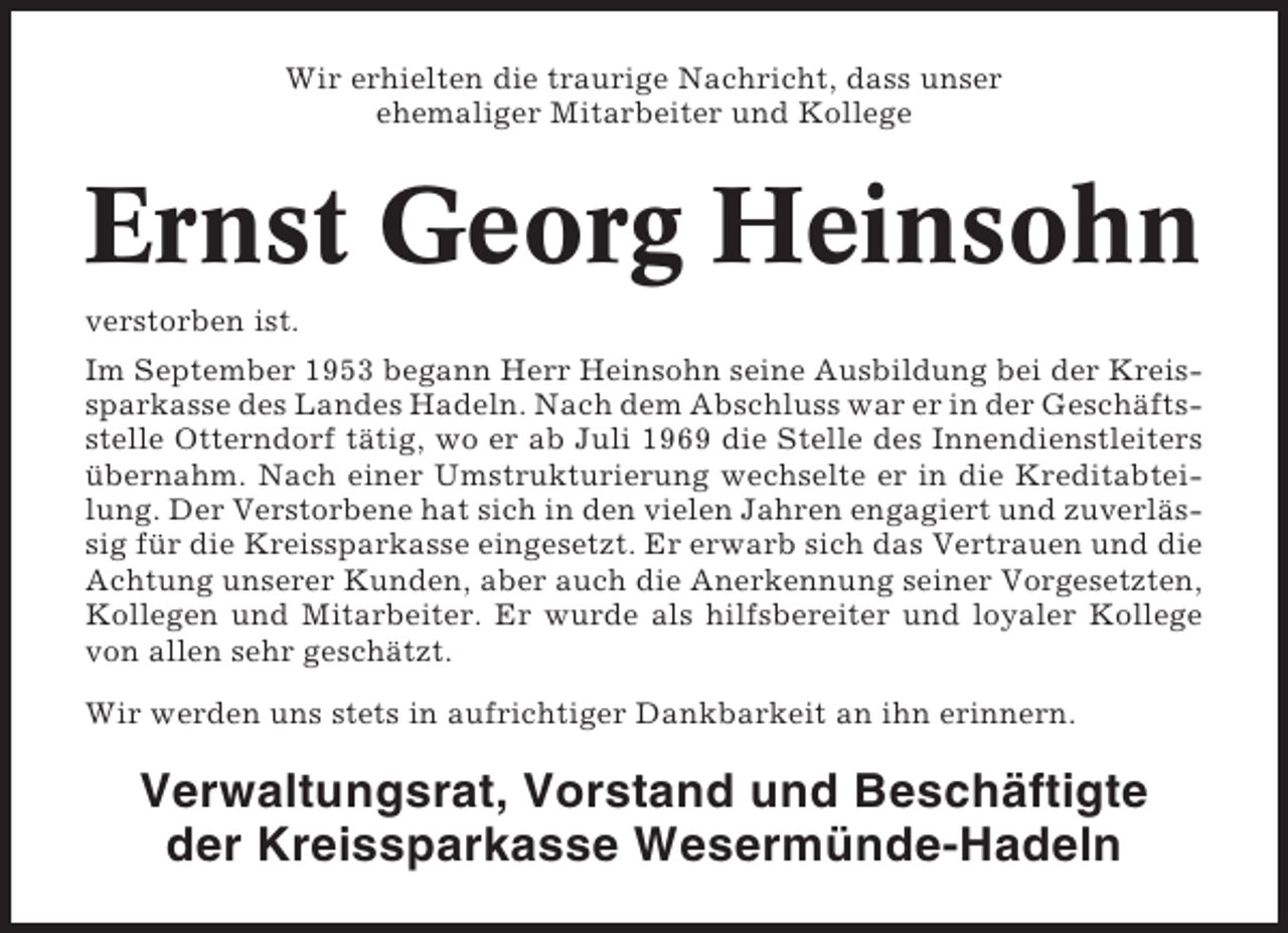 <p>Wir erhielten die traurige Nachricht, dass unser<br />ehemaliger Mitarbeiter und Kollege</p><p>Ernst Georg Heinsohn<br />verstorben ist.<br />Im September 1953 begann Herr Heinsohn seine Ausbildung bei der Kreissparkasse des Landes Hadeln. Nach dem Abschluss war er in der Geschäftsstelle Otterndorf tätig, wo er ab Juli 1969 die Stelle des Innendienstleiters<br />übernahm. Nach einer Umstrukturierung wechselte er in die Kreditabteilung. Der Verstorbene hat sich in den vielen Jahren engagiert und zuverlässig für die Kreissparkasse eingesetzt. Er erwarb sich das Vertrauen und die<br />Achtung unserer Kunden, aber auch die Anerkennung seiner Vorgesetzten,<br />Kollegen und Mitarbeiter. Er wurde als hilfsbereiter und loyaler Kollege<br />von allen sehr geschätzt.<br />Wir werden uns stets in aufrichtiger Dankbarkeit an ihn erinnern.</p><p>Verwaltungsrat, Vorstand und Beschäftigte<br />der Kreissparkasse Wesermünde-Hadeln</p>