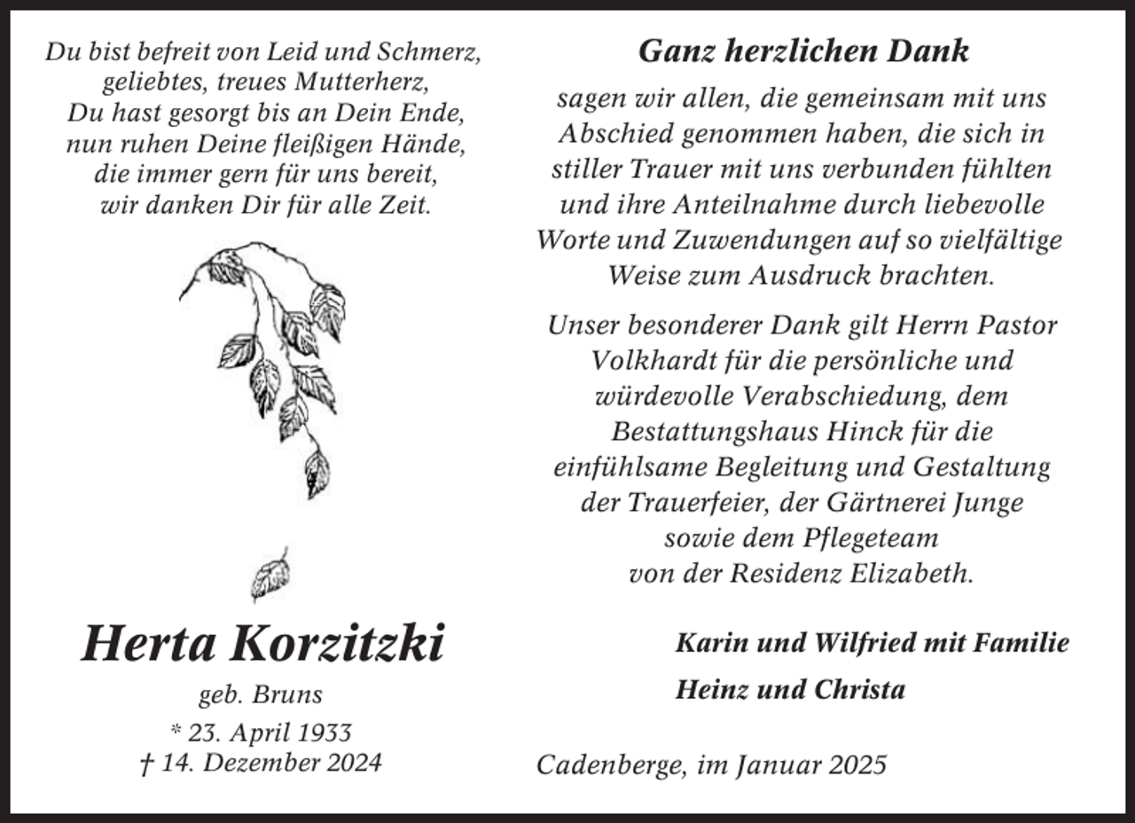 <p>Du bist befreit von Leid und Schmerz,<br />geliebtes, treues Mutterherz,<br />Du hast gesorgt bis an Dein Ende,<br />nun ruhen Deine fleißigen Hände,<br />die immer gern für uns bereit,<br />wir danken Dir für alle Zeit.</p><p>Ganz herzlichen Dank<br />sagen wir allen, die gemeinsam mit uns<br />Abschied genommen haben, die sich in<br />stiller Trauer mit uns verbunden fühlten<br />und ihre Anteilnahme durch liebevolle<br />Worte und Zuwendungen auf so vielfältige<br />Weise zum Ausdruck brachten.<br />Unser besonderer Dank gilt Herrn Pastor<br />Volkhardt für die persönliche und<br />würdevolle Verabschiedung, dem<br />Bestattungshaus Hinck für die<br />einfühlsame Begleitung und Gestaltung<br />der Trauerfeier, der Gärtnerei Junge<br />sowie dem Pflegeteam<br />von der Residenz Elizabeth.</p><p>Herta Korzitzki<br />geb. Bruns<br />* 23. April 1933<br />† 14. Dezember 2024</p><p>Karin und Wilfried mit Familie<br />Heinz und Christa<br />Cadenberge, im Januar 2025</p>