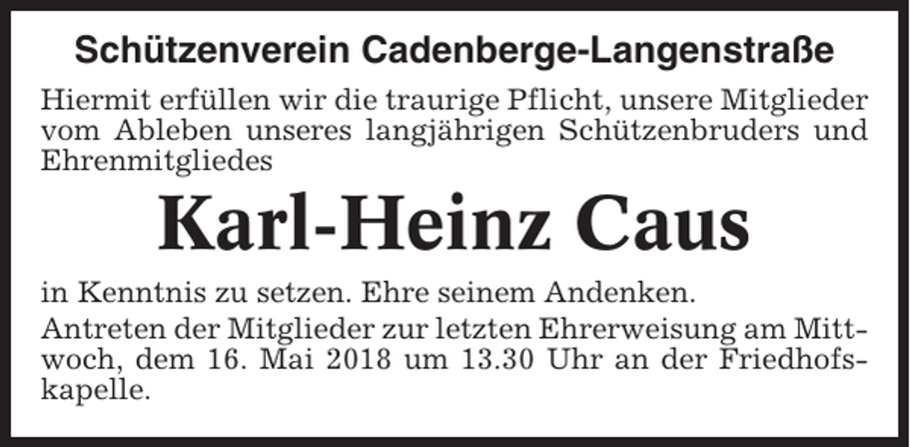 <p>Schützenverein Cadenberge-Langenstraße<br />Hiermit erfüllen wir die traurige Pflicht, unsere Mitglieder<br />vom Ableben unseres langjährigen Schützenbruders und<br />Ehrenmitgliedes</p><p>Karl-Heinz Caus<br />in Kenntnis zu setzen. Ehre seinem Andenken.<br />Antreten der Mitglieder zur letzten Ehrerweisung am Mittwoch, dem 16. Mai 2018 um 13.30 Uhr an der Friedhofskapelle.</p>