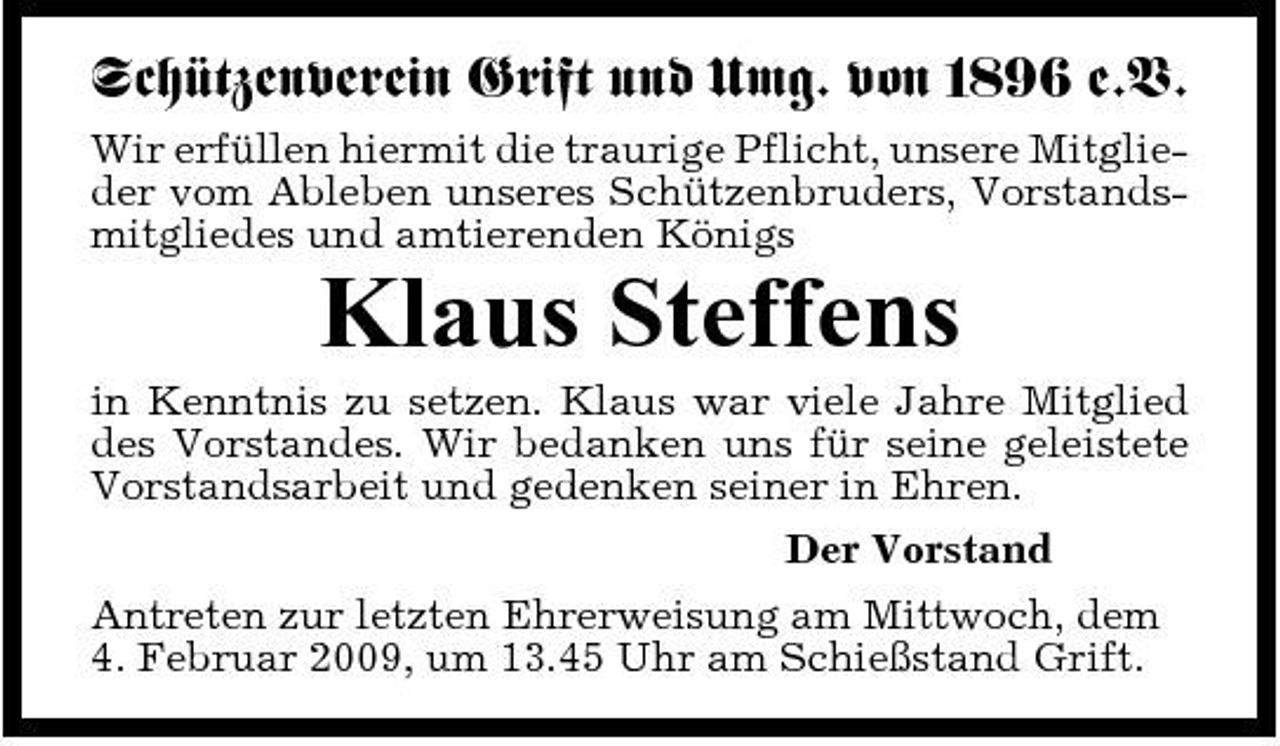 <p>Schützenverein Grift und Umg. von 1896 e.V.<br />Wir erfüllen hiermit die traurige Pflicht, unsere Mitglieder vom Ableben unseres Schützenbruders, Vorstandsmitgliedes und amtierenden Königs</p><p>Klaus Steffens<br />in Kenntnis zu setzen. Klaus war viele Jahre Mitglied des Vorstandes. Wir bedanken uns für seine geleistete Vorstandsarbeit und gedenken seiner in Ehren. Der Vorstand Antreten zur letzten Ehrerweisung am Mittwoch, dem 4. Februar 2009, um 13.45 Uhr am Schießstand Grift.</p>