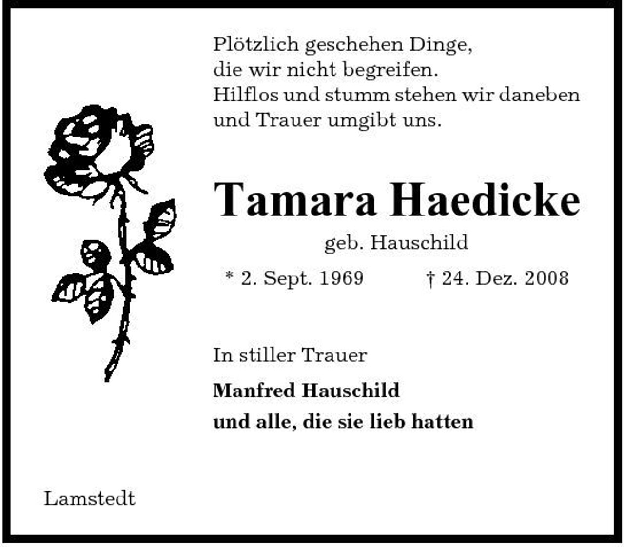 <p>Plötzlich geschehen Dinge, die wir nicht begreifen. Hilflos und stumm stehen wir daneben und Trauer umgibt uns.</p><p>Tamara Haedicke<br />geb. Hauschild * 2. Sept. 1969 † 24. Dez. 2008 In stiller Trauer Manfred Hauschild und alle, die sie lieb hatten</p><p>Lamstedt</p>