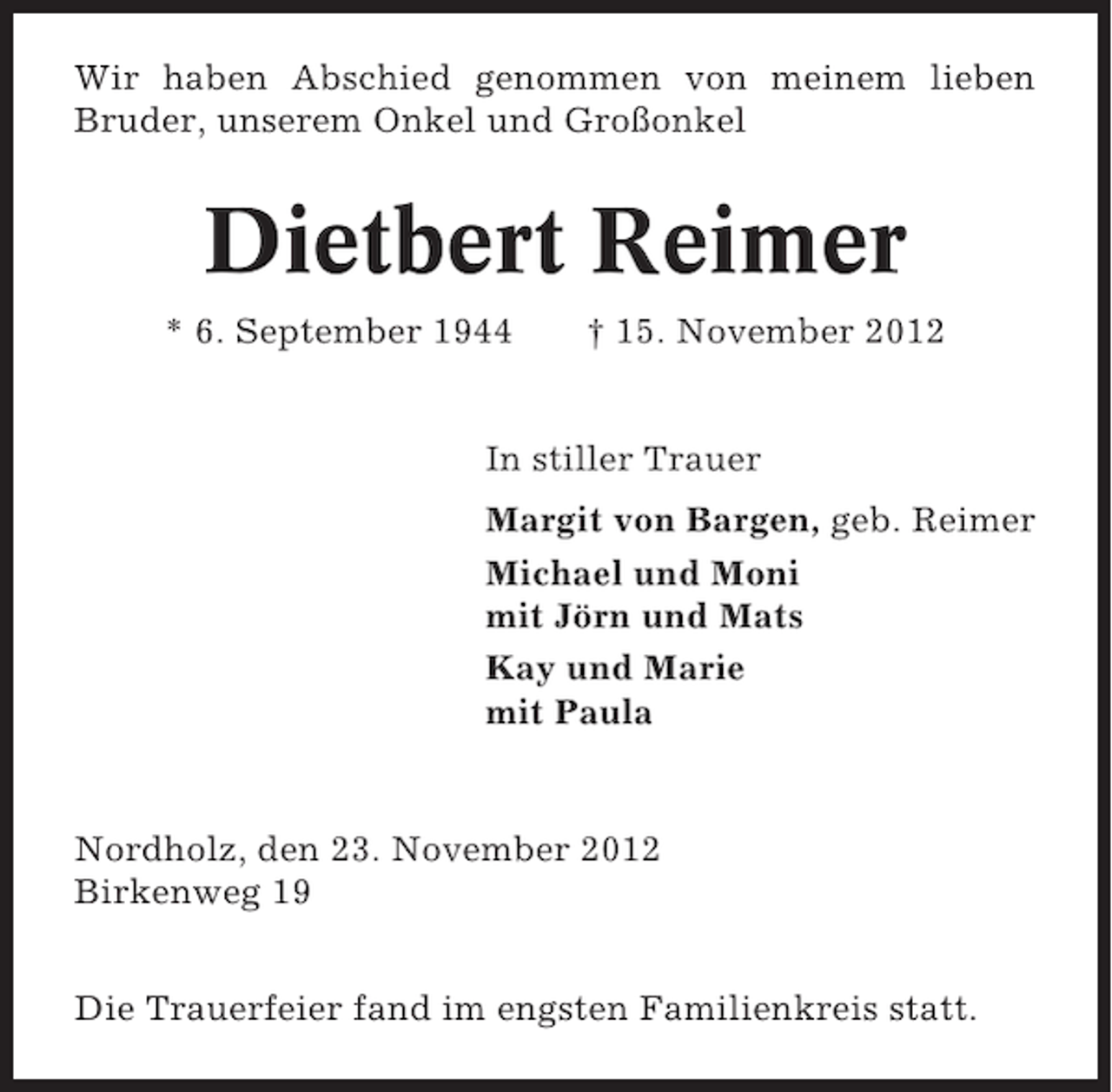 <p>Wir haben Abschied genommen von meinem lieben<br />Bruder, unserem Onkel und Großonkel</p><p>Dietbert Reimer<br />* 6. September 1944</p><p>† 15. November 2012</p><p>In stiller Trauer<br />Margit von Bargen, geb. Reimer<br />Michael und Moni<br />mit Jörn und Mats<br />Kay und Marie<br />mit Paula</p><p>Nordholz, den 23. November 2012<br />Birkenweg 19<br />Die Trauerfeier fand im engsten Familienkreis statt.</p>