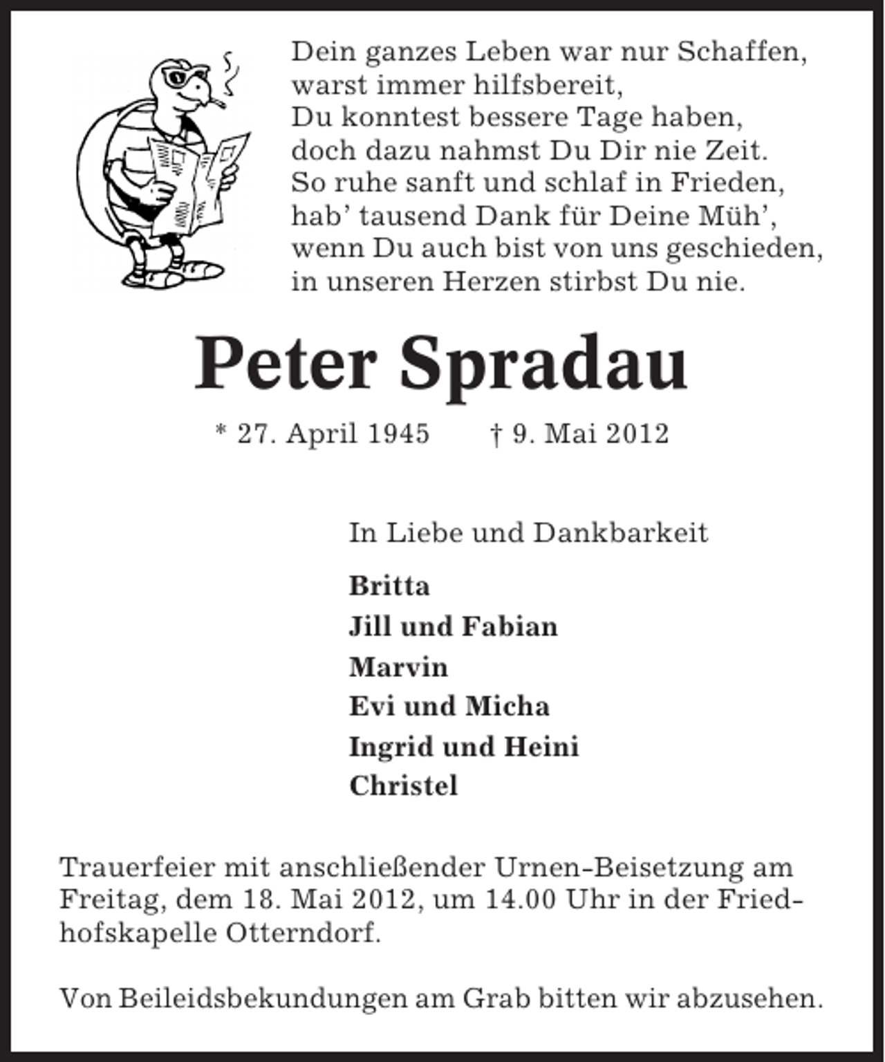 <p>Dein ganzes Leben war nur Schaffen,<br />warst immer hilfsbereit,<br />Du konntest bessere Tage haben,<br />doch dazu nahmst Du Dir nie Zeit.<br />So ruhe sanft und schlaf in Frieden,<br />hab’ tausend Dank für Deine Müh’,<br />wenn Du auch bist von uns geschieden,<br />in unseren Herzen stirbst Du nie.</p>
<p>Peter Spradau<br />* 27. April 1945</p>
<p>† 9. Mai 2012</p>
<p>In Liebe und Dankbarkeit<br />Britta<br />Jill und Fabian<br />Marvin<br />Evi und Micha<br />Ingrid und Heini<br />Christel<br />Trauerfeier mit anschließender Urnen-Beisetzung am<br />Freitag, dem 18. Mai 2012, um 14.00 Uhr in der Friedhofskapelle Otterndorf.<br />Von Beileidsbekundungen am Grab bitten wir abzusehen.</p>