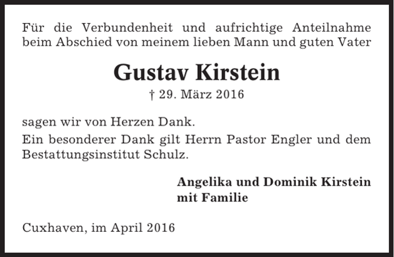 <p>Für die Verbundenheit und aufrichtige Anteilnahme<br />beim Abschied von meinem lieben Mann und guten Vater</p><p>Gustav Kirstein<br />† 29. März 2016<br />sagen wir von Herzen Dank.<br />Ein besonderer Dank gilt Herrn Pastor Engler und dem<br />Bestattungsinstitut Schulz.<br />Angelika und Dominik Kirstein<br />mit Familie<br />Cuxhaven, im April 2016</p>