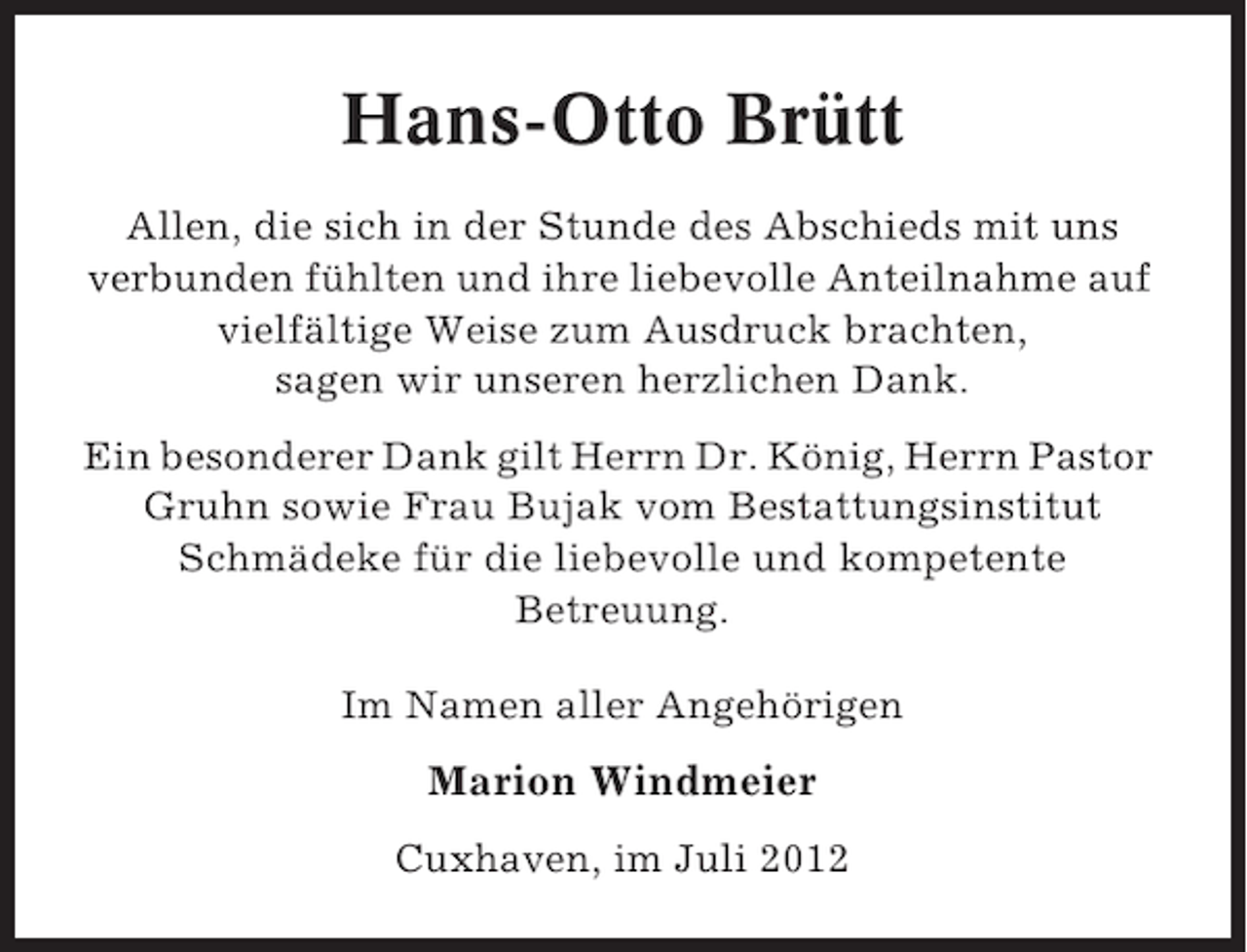 <p>Hans-Otto Brütt<br />Allen, die sich in der Stunde des Abschieds mit uns<br />verbunden fühlten und ihre liebevolle Anteilnahme auf<br />vielfältige Weise zum Ausdruck brachten,<br />sagen wir unseren herzlichen Dank.<br />Ein besonderer Dank gilt Herrn Dr. König, Herrn Pastor<br />Gruhn sowie Frau Bujak vom Bestattungsinstitut<br />Schmädeke für die liebevolle und kompetente<br />Betreuung.<br />Im Namen aller Angehörigen</p><p>Marion Windmeier<br />Cuxhaven, im Juli 2012</p>