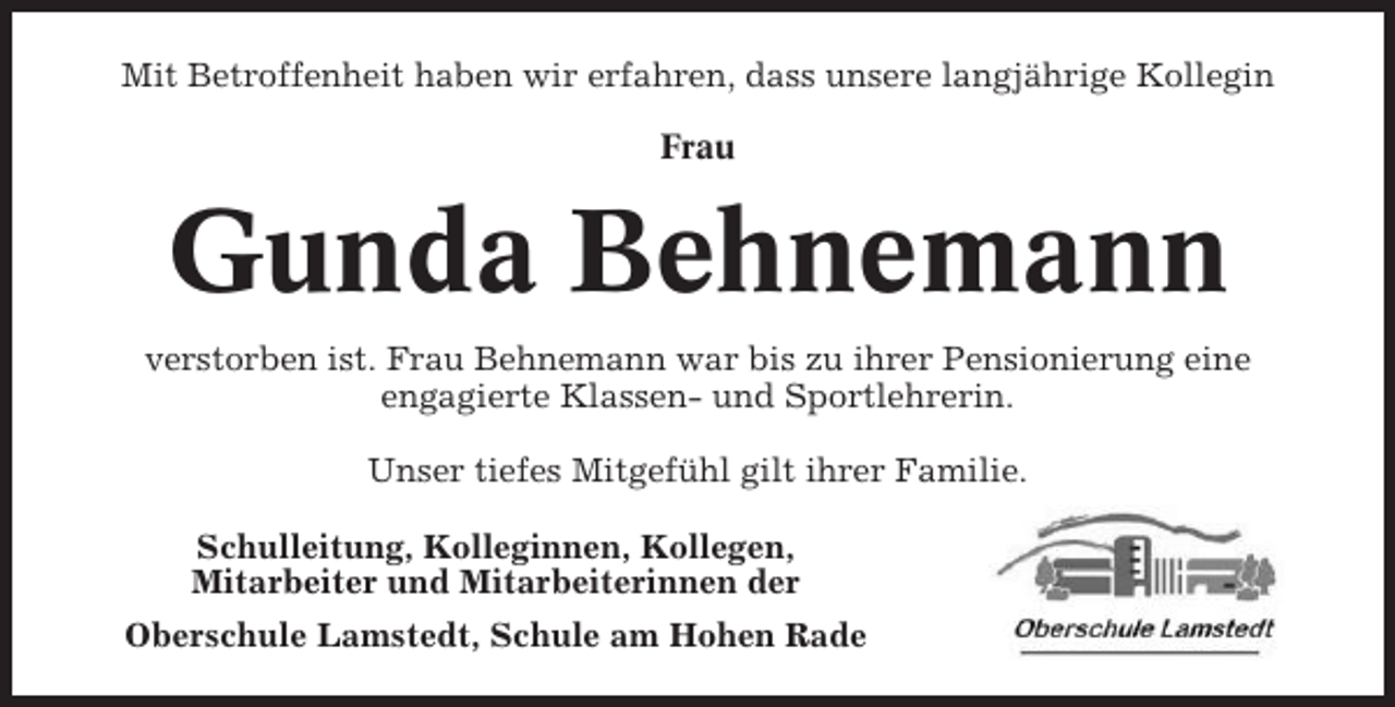 <p>Mit Betroffenheit haben wir erfahren, dass unsere langjährige Kollegin<br />Frau</p><p>Gunda Behnemann<br />verstorben ist. Frau Behnemann war bis zu ihrer Pensionierung eine<br />engagierte Klassen- und Sportlehrerin.<br />Unser tiefes Mitgefühl gilt ihrer Familie.<br />Schulleitung, Kolleginnen, Kollegen,<br />Mitarbeiter und Mitarbeiterinnen der<br />Oberschule Lamstedt, Schule am Hohen Rade</p>
